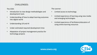 www.cewca.orgwww.cewca.org
CHALLENGES:
The CEW:
• Introduction to new design methodologies and
development tools
• Understanding of how to adapt learning outcomes
into digital world
• Understanding UX and HI
• Under-estimated required development time
• Adaptation of project management practice for
technology projects
The Learner:
• Limited access to technology
• Limited experience of learning using new media
and emerging technologies
• Limited experience of facilitators/educators of
using online learning resources
 