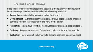 www.cewca.orgwww.cewca.org
ADAPTIVE & MOBILE LEARNING:
Need to ensure our learning resources capable of being delivered in new and
innovative ways to ensure continued quality learning resources:
• Research – greater ability to access global best practice
• Development – Advanced team skills; collaborative approaches to produce
content; blend of learning theory and new media design
• Resources – interactive e-tivities; video; 2D scenarios; drag & drop quizzes ..
• Delivery - Responsive website; IOS and Android Apps; interactive e-books
• Evaluation – new ways of gathering data; Google analytics; online feedback
 