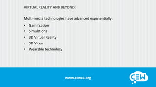www.cewca.orgwww.cewca.org
VIRTUAL REALITY AND BEYOND:
Multi-media technologies have advanced exponentially:
• Gamification
• Simulations
• 3D Virtual Reality
• 3D Video
• Wearable technology
 
