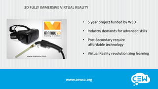 www.cewca.org
3D FULLY IMMERSIVE VIRTUAL REALITY
• 5 year project funded by WED
• Industry demands for advanced skills
• Post Secondary require
affordable technology
• Virtual Reality revolutionizing learning
 