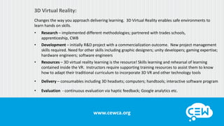 www.cewca.orgwww.cewca.org
3D Virtual Reality:
Changes the way you approach delivering learning. 3D Virtual Reality enables safe environments to
learn hands on skills.
• Research – implemented different methodologies; partnered with trades schools,
apprenticeship, CWB
• Development – initially R&D project with a commercialization outcome. New project management
skills required. Need for other skills including graphic designers; unity developers; gaming expertise;
hardware engineers; software engineers
• Resources – 3D virtual reality learning is the resource! Skills learning and rehearsal of learning
contained inside the VR. Instructors require supporting training resources to assist them to know
how to adapt their traditional curriculum to incorporate 3D VR and other technology tools
• Delivery – consumables including 3D headsets; computers; handtools; interactive software program
• Evaluation - continuous evaluation via haptic feedback; Google analytics etc.
 