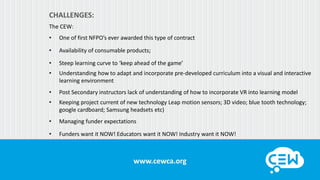 www.cewca.orgwww.cewca.org
CHALLENGES:
The CEW:
• One of first NFPO’s ever awarded this type of contract
• Availability of consumable products;
• Steep learning curve to ‘keep ahead of the game’
• Understanding how to adapt and incorporate pre-developed curriculum into a visual and interactive
learning environment
• Post Secondary instructors lack of understanding of how to incorporate VR into learning model
• Keeping project current of new technology Leap motion sensors; 3D video; blue tooth technology;
google cardboard; Samsung headsets etc)
• Managing funder expectations
• Funders want it NOW! Educators want it NOW! Industry want it NOW!
 