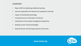 www.cewca.orgwww.cewca.org
SUMMARY:
• Major shift from delivering traditional learning
• Learners expectations for dynamic but supported e-learning
• Impact of cloud-based technology
• Increased access to information via internet
• Introduction of new project management approaches
• Keeping current of new technologies
• Keep the learner and learning outcomes at the heart
 