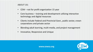 www.cewca.org
• CEW – not for profit organization 15 year
ABOUT US:
• Core business – training and development utilizing interactive
technology and digital resources
• Clients include Federal and Provincial Govt., public sector, crown
corporations and private sector
• Blending adult learning, multi-media, and project management
• Innovative, Responsive and Unique
 
