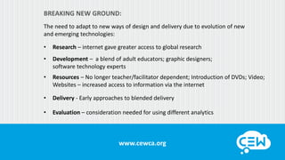 www.cewca.orgwww.cewca.org
BREAKING NEW GROUND:
The need to adapt to new ways of design and delivery due to evolution of new
and emerging technologies:
• Research – internet gave greater access to global research
• Development – a blend of adult educators; graphic designers;
software technology experts
• Resources – No longer teacher/facilitator dependent; Introduction of DVDs; Video;
Websites – increased access to information via the internet
• Delivery - Early approaches to blended delivery
• Evaluation – consideration needed for using different analytics
 