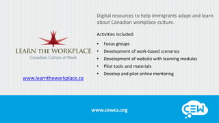 www.cewca.orgwww.cewca.org
www.learntheworkplace.ca
Digital resources to help immigrants adapt and learn
about Canadian workplace culture.
Activities included:
• Focus groups
• Development of work-based scenarios
• Development of website with learning modules
• Pilot tools and materials
• Develop and pilot online mentoring
 