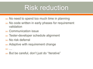    No need to spend too much time in planning
   No code written in early phases for requirement
    validation
   Communication issue
   Tester-developer schedule alignment
   No risk deferral
   Adaptive with requirement change
   …
   But be careful, don’t just do “Iterative”
 