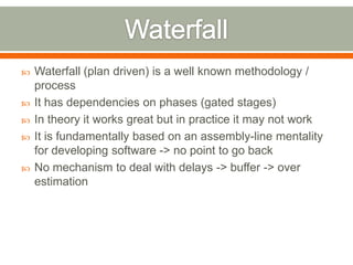    Waterfall (plan driven) is a well known methodology /
    process
   It has dependencies on phases (gated stages)
   In theory it works great but in practice it may not work
   It is fundamentally based on an assembly-line mentality
    for developing software -> no point to go back
   No mechanism to deal with delays -> buffer -> over
    estimation
 