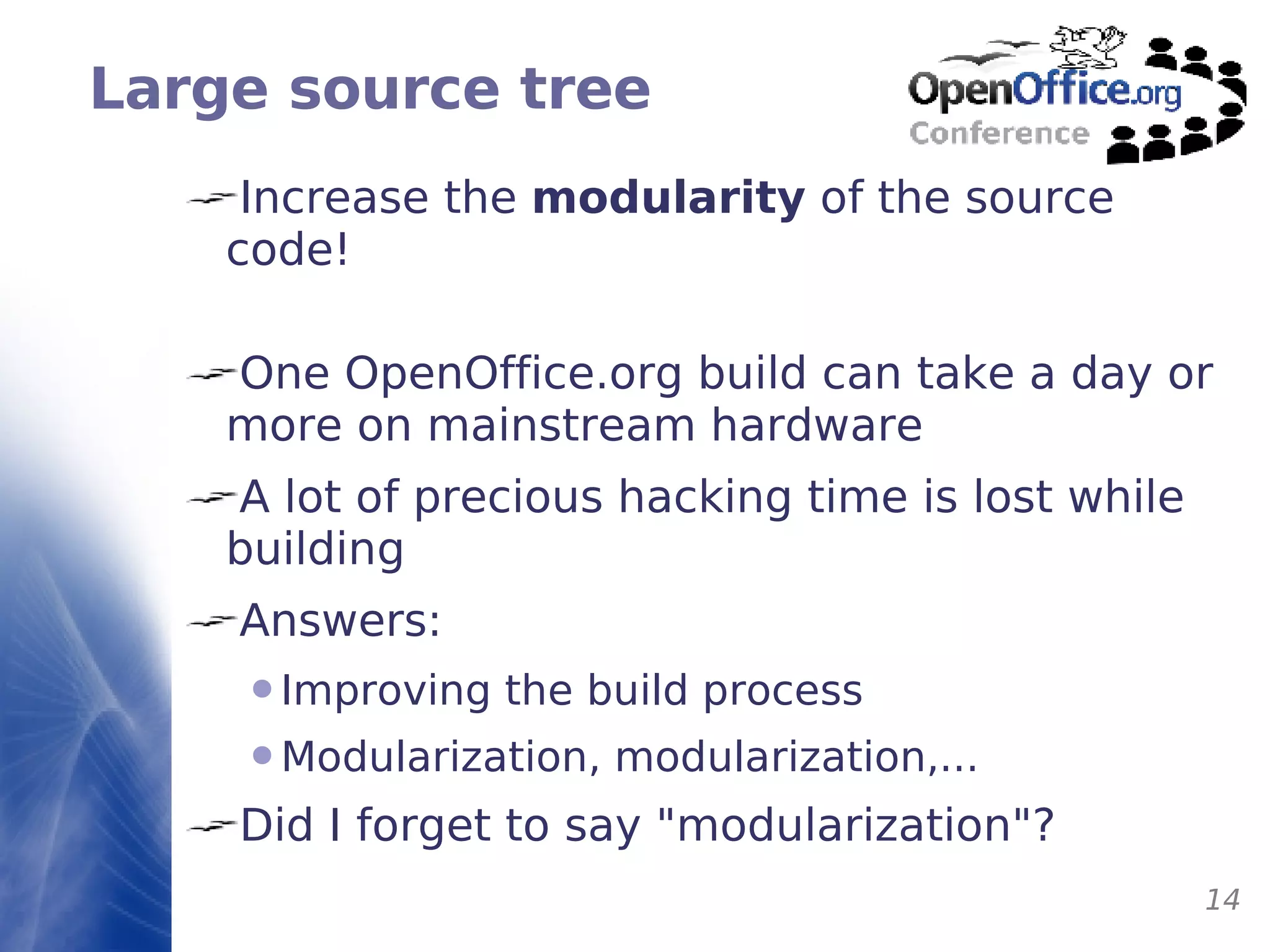 Large source tree Increase the  modularity  of the source code! One OpenOffice.org build can take a day or more on mainstream hardware A lot of precious hacking time is lost while building Answers: Improving the build process Modularization, modularization,... Did I forget to say "modularization"? 