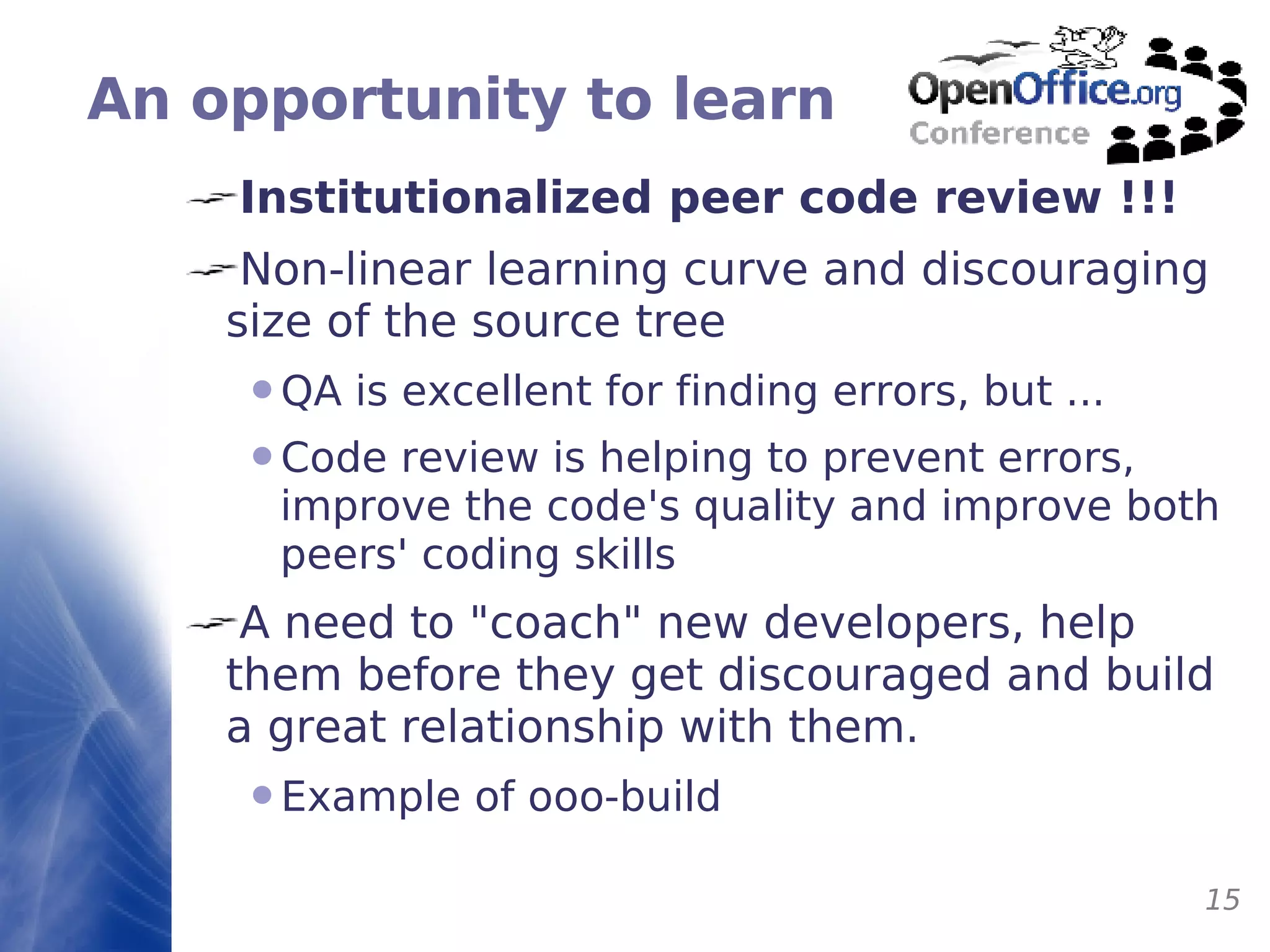 An opportunity to learn Institutionalized peer code review !!! Non-linear learning curve and discouraging size of the source tree QA is excellent for finding errors, but ... Code review is helping to prevent errors, improve the code's quality and improve both peers' coding skills A need to "coach" new developers, help them before they get discouraged and build a great relationship with them. Example of ooo-build 