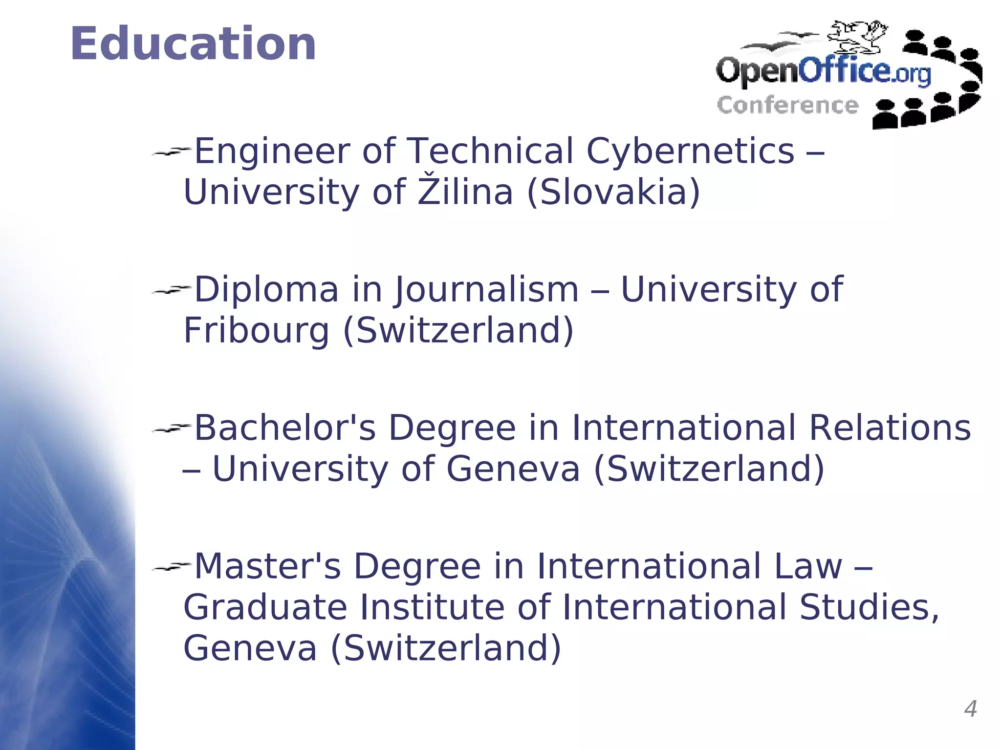 Education Engineer of Technical Cybernetics – University of  Ž ilina (Slovakia) Diploma in Journalism – University of Fribourg (Switzerland) Bachelor's Degree in International Relations – University of Geneva (Switzerland) Master's Degree in International Law – Graduate Institute of International Studies, Geneva (Switzerland) 