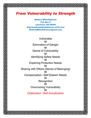 From Vulnerability to Strength
              Medical Whistleblower
                    P.O. Box C
               Lawrence, KS 66044
      http://medicalwhistleblower.viviti.com/
         MedicalWhistleblower@gmail.com




                  Vulnerable
                      
            Elimination of Danger
                      
            Denial of Vulnerability
                      
          Identifying Safety Needs
                      
        Exploring Protection Needs
                      
  Sharing with Others (Sense of Belonging)
                      
    Compensation –Self Esteem Needs
                      
                 Recognition
                      
          Overcoming Vulnerability
                      
       Celebration –Self Actualization
 