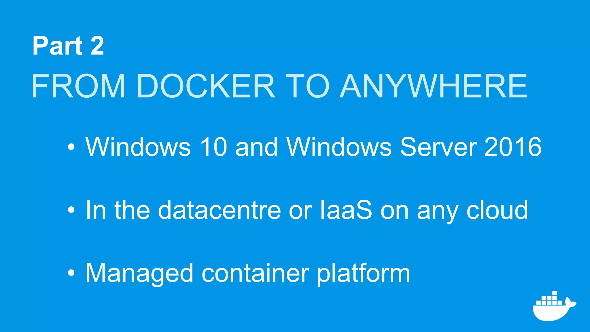 Part 2
FROM DOCKER TO ANYWHERE
• Windows 10 and Windows Server 2016
• In the datacentre or IaaS on any cloud
• Managed container platform