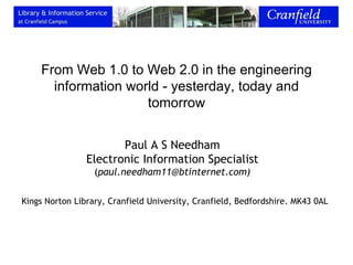 From Web 1.0 to Web 2.0 in the engineering information world - yesterday, today and tomorrow Paul A S Needham Electronic Information Specialist ( paul.needham11@btinternet.com) Kings Norton Library, Cranfield University, Cranfield, Bedfordshire. MK43 0AL 