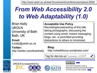 From Web Accessibility 2.0 to Web Adaptability (1.0) Brian Kelly UKOLN University of Bath Bath, UK UKOLN is supported by: http://www.ukoln.ac.uk/web-focus/events/conferences/ozewai-2009/ This work is licensed under a Attribution-NonCommercial-ShareAlike 2.0 licence (but note caveat) Acceptable Use Policy Recording/broadcasting of this talk, taking photographs, discussing the content using email, instant messaging, blogs, etc. is permitted providing distractions to others is minimised. Tag for del.icio.us ‘ ozewai-2009 ' Email: [email_address] Twitter: http://twitter.com/briankelly/   Blog: http://ukwebfocus.wordpress.com/ 