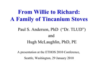 From Willie to Richard:
A Family of Tincanium Stoves
Paul S. Anderson, PhD (“Dr. TLUD”)
and
Hugh McLaughlin, PhD, PE
A presentation at the ETHOS 2010 Conference,
Seattle, Washington, 29 January 2010
 