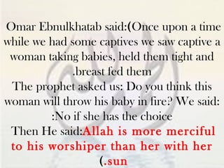 Omar Ebnulkhatab said:  ( Once upon a time while we had some captives we saw captive a woman taking babies, held them tight and breast fed them. The prophet asked us: Do you think this woman will throw his baby in fire? We said: No if she has the choice: Then He said:  Allah is more merciful to his worshiper than her with her sun. )   