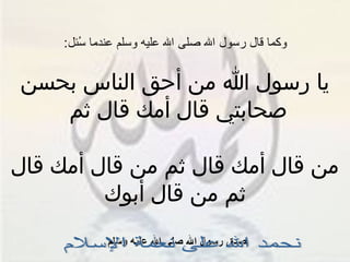 وكما قال رسول الله صلى الله عليه وسلم عندما سُئل : يا رسول الله من أحق الناس بحسن صحابتي قال أمك قال ثم  من قال أمك قال ثم من قال أمك قال ثم من قال أبوك صدق رسول الله صلى الله عليه وسلم  نحمد الله على نعمة الإسلام 