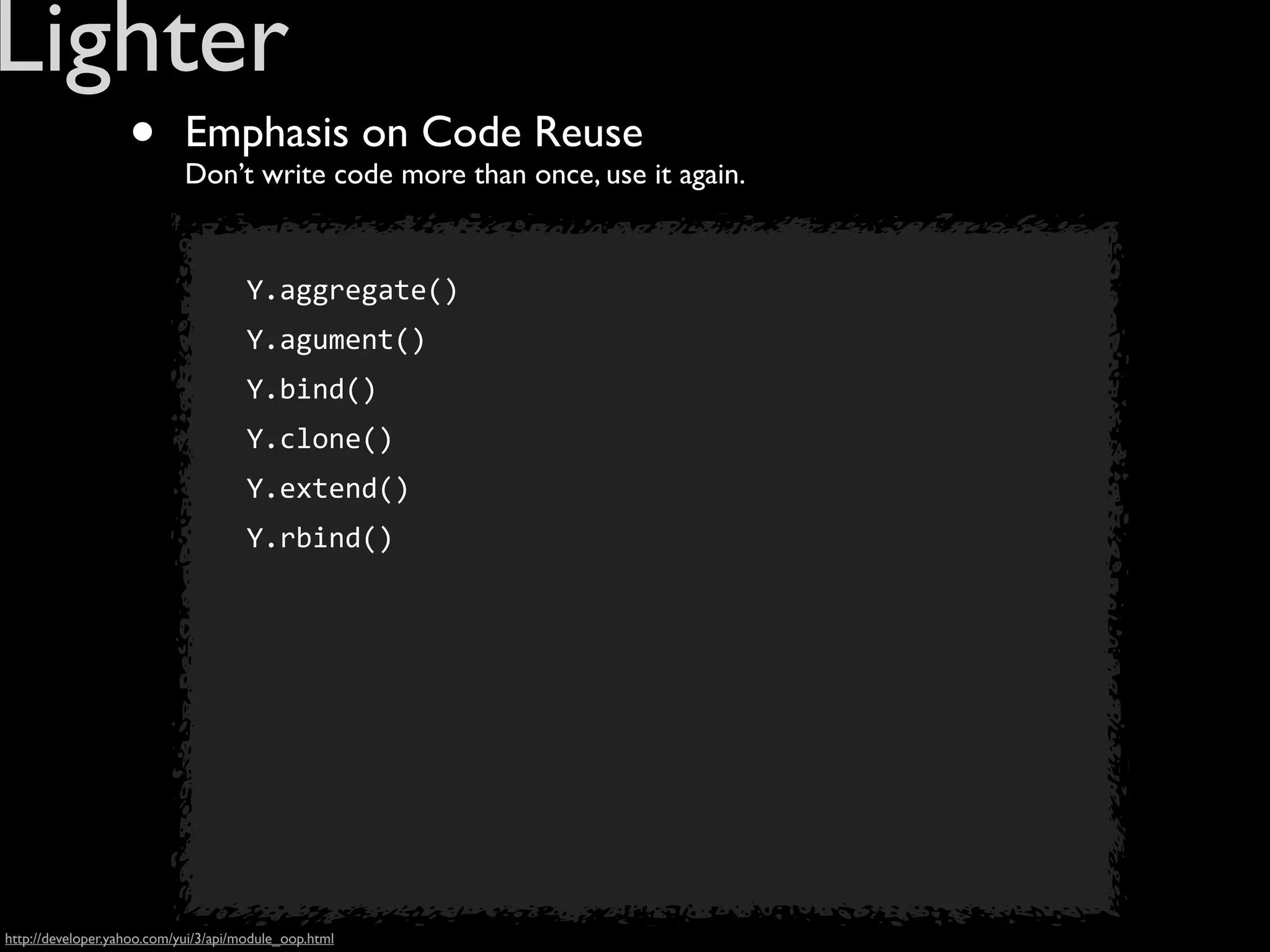 Lighter
                   •        Emphasis on Code Reuse
                            Don’t write code more than once, use it again.


                                      Y.aggregate()
                                      Y.agument()
                                      Y.bind()
                                      Y.clone()
                                      Y.extend()
                                      Y.rbind()




http://developer.yahoo.com/yui/3/api/module_oop.html
 