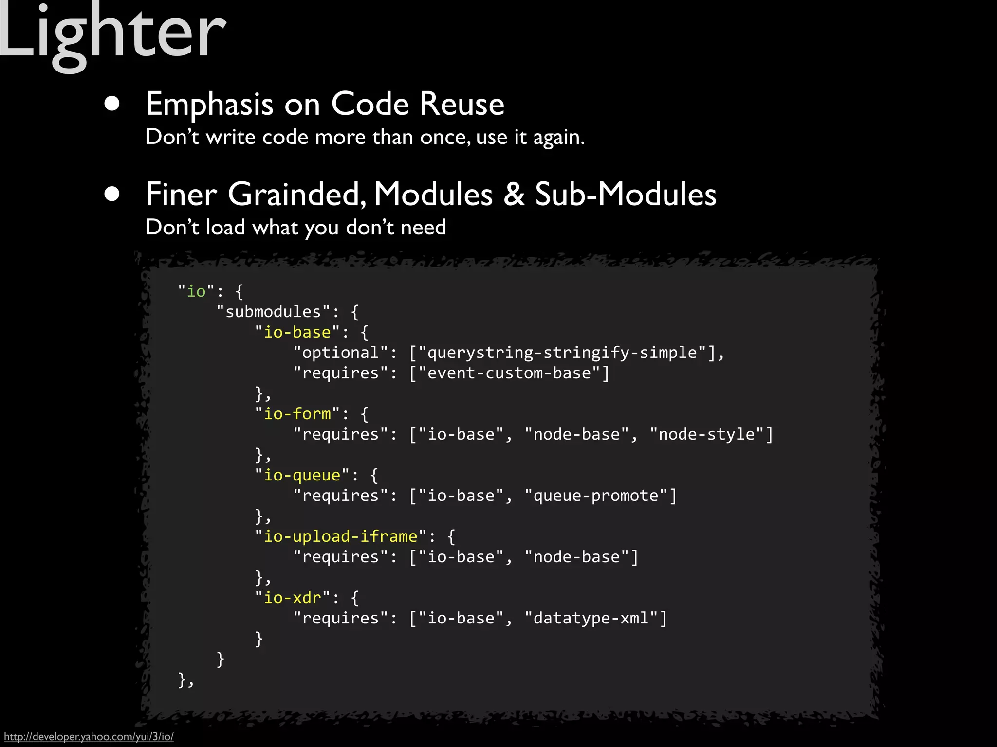 Lighter
                    •        Emphasis on Code Reuse
                             Don’t write code more than once, use it again.


                    •        Finer Grainded, Modules & Sub-Modules
                             Don’t load what you don’t need

                            	
  	
  	
  	
  "io":	
  {
                            	
  	
  	
  	
  	
  	
  	
  	
  "submodules":	
  {
                            	
  	
  	
  	
  	
  	
  	
  	
  	
  	
  	
  	
  "io-­‐base":	
  {
                            	
  	
  	
  	
  	
  	
  	
  	
  	
  	
  	
  	
  	
  	
  	
  	
  "optional":	
  ["querystring-­‐stringify-­‐simple"],	
  
                            	
  	
  	
  	
  	
  	
  	
  	
  	
  	
  	
  	
  	
  	
  	
  	
  "requires":	
  ["event-­‐custom-­‐base"]
                            	
  	
  	
  	
  	
  	
  	
  	
  	
  	
  	
  	
  },	
  
                            	
  	
  	
  	
  	
  	
  	
  	
  	
  	
  	
  	
  "io-­‐form":	
  {
                            	
  	
  	
  	
  	
  	
  	
  	
  	
  	
  	
  	
  	
  	
  	
  	
  "requires":	
  ["io-­‐base",	
  "node-­‐base",	
  "node-­‐style"]
                            	
  	
  	
  	
  	
  	
  	
  	
  	
  	
  	
  	
  },	
  
                            	
  	
  	
  	
  	
  	
  	
  	
  	
  	
  	
  	
  "io-­‐queue":	
  {
                            	
  	
  	
  	
  	
  	
  	
  	
  	
  	
  	
  	
  	
  	
  	
  	
  "requires":	
  ["io-­‐base",	
  "queue-­‐promote"]
                            	
  	
  	
  	
  	
  	
  	
  	
  	
  	
  	
  	
  },	
  
                            	
  	
  	
  	
  	
  	
  	
  	
  	
  	
  	
  	
  "io-­‐upload-­‐iframe":	
  {
                            	
  	
  	
  	
  	
  	
  	
  	
  	
  	
  	
  	
  	
  	
  	
  	
  "requires":	
  ["io-­‐base",	
  "node-­‐base"]
                            	
  	
  	
  	
  	
  	
  	
  	
  	
  	
  	
  	
  },	
  
                            	
  	
  	
  	
  	
  	
  	
  	
  	
  	
  	
  	
  "io-­‐xdr":	
  {
                            	
  	
  	
  	
  	
  	
  	
  	
  	
  	
  	
  	
  	
  	
  	
  	
  "requires":	
  ["io-­‐base",	
  "datatype-­‐xml"]
                            	
  	
  	
  	
  	
  	
  	
  	
  	
  	
  	
  	
  }
                            	
  	
  	
  	
  	
  	
  	
  	
  }
                            	
  	
  	
  	
  },	
  


http://developer.yahoo.com/yui/3/io/
 
