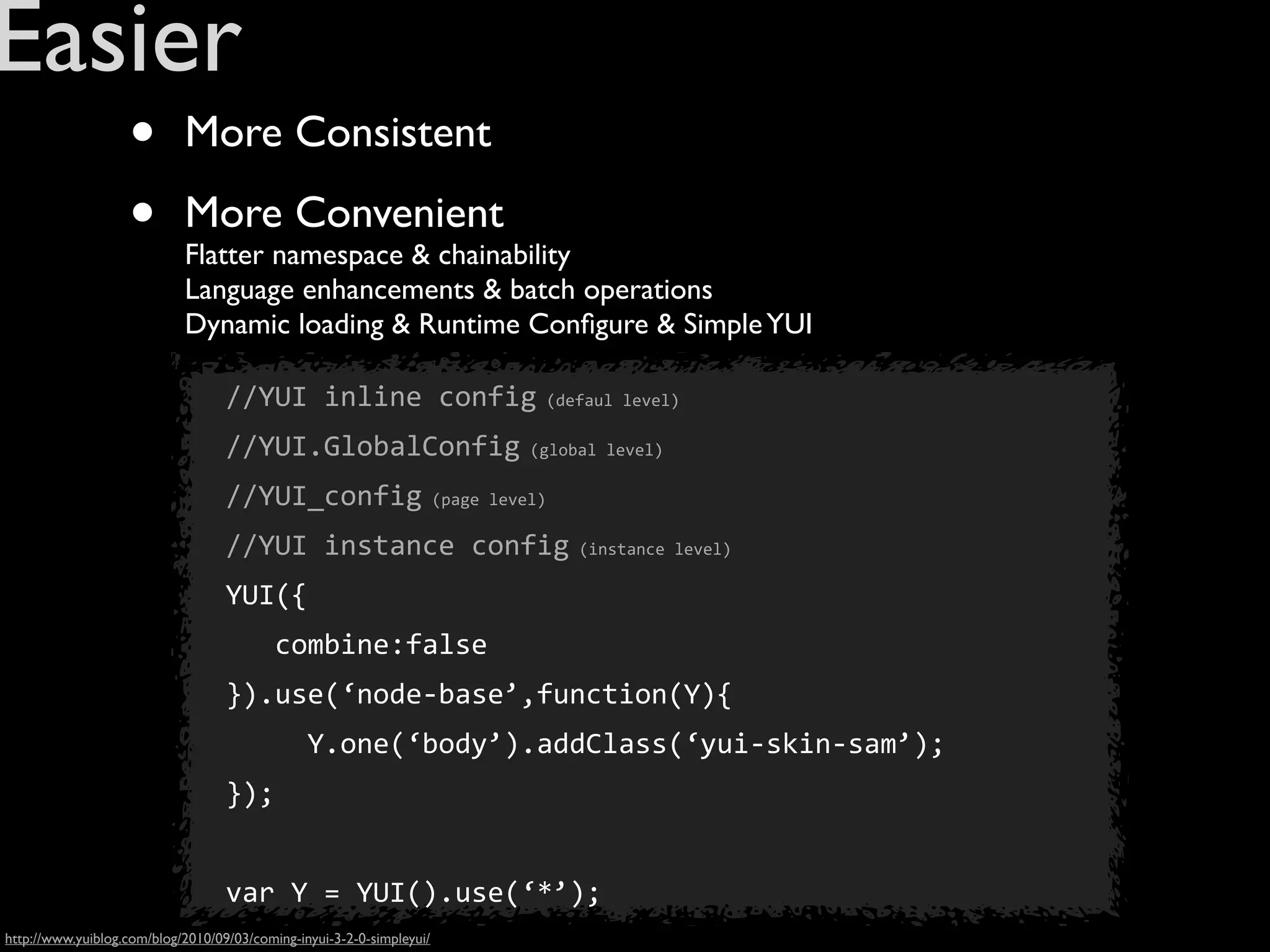 Easier
                   •        More Consistent

                   •        More Convenient
                            Flatter namespace & chainability
                            Language enhancements & batch operations
                            Dynamic loading & Runtime Conﬁgure & Simple YUI

                                   //YUI	
  inline	
  config	
  (defaul	
  level)
                                   //YUI.GlobalConfig	
  (global	
  level)
                                   //YUI_config	
  (page	
  level)
                                   //YUI	
  instance	
  config	
  (instance	
  level)
                                   YUI({
                                   	
  	
  	
  combine:false
                                   }).use(‘node-­‐base’,function(Y){
                                   	
  	
  	
  	
  	
  Y.one(‘body’).addClass(‘yui-­‐skin-­‐sam’);
                                   });


                                   var	
  Y	
  =	
  YUI().use(‘*’);
http://www.yuiblog.com/blog/2010/09/03/coming-inyui-3-2-0-simpleyui/
 