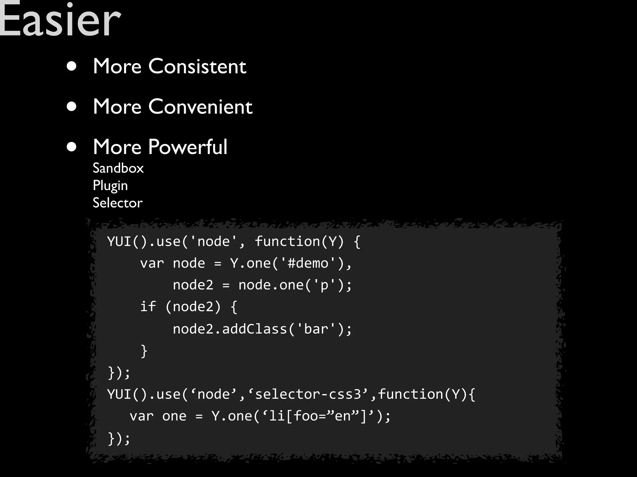 Easier
   •   More Consistent

   •   More Convenient

   •   More Powerful
       Sandbox
       Plugin
       Selector

         YUI().use('node',	
  function(Y)	
  {
         	
  	
  	
  	
  var	
  node	
  =	
  Y.one('#demo'),
         	
  	
  	
  	
  	
  	
  	
  	
  node2	
  =	
  node.one('p');
         	
  	
  	
  	
  if	
  (node2)	
  {	
  
         	
  	
  	
  	
  	
  	
  	
  	
  node2.addClass('bar');	
  
         	
  	
  	
  	
  }
         });
         YUI().use(‘node’,‘selector-­‐css3’,function(Y){
                    var	
  one	
  =	
  Y.one(‘li[foo=”en”]’);
         });
 