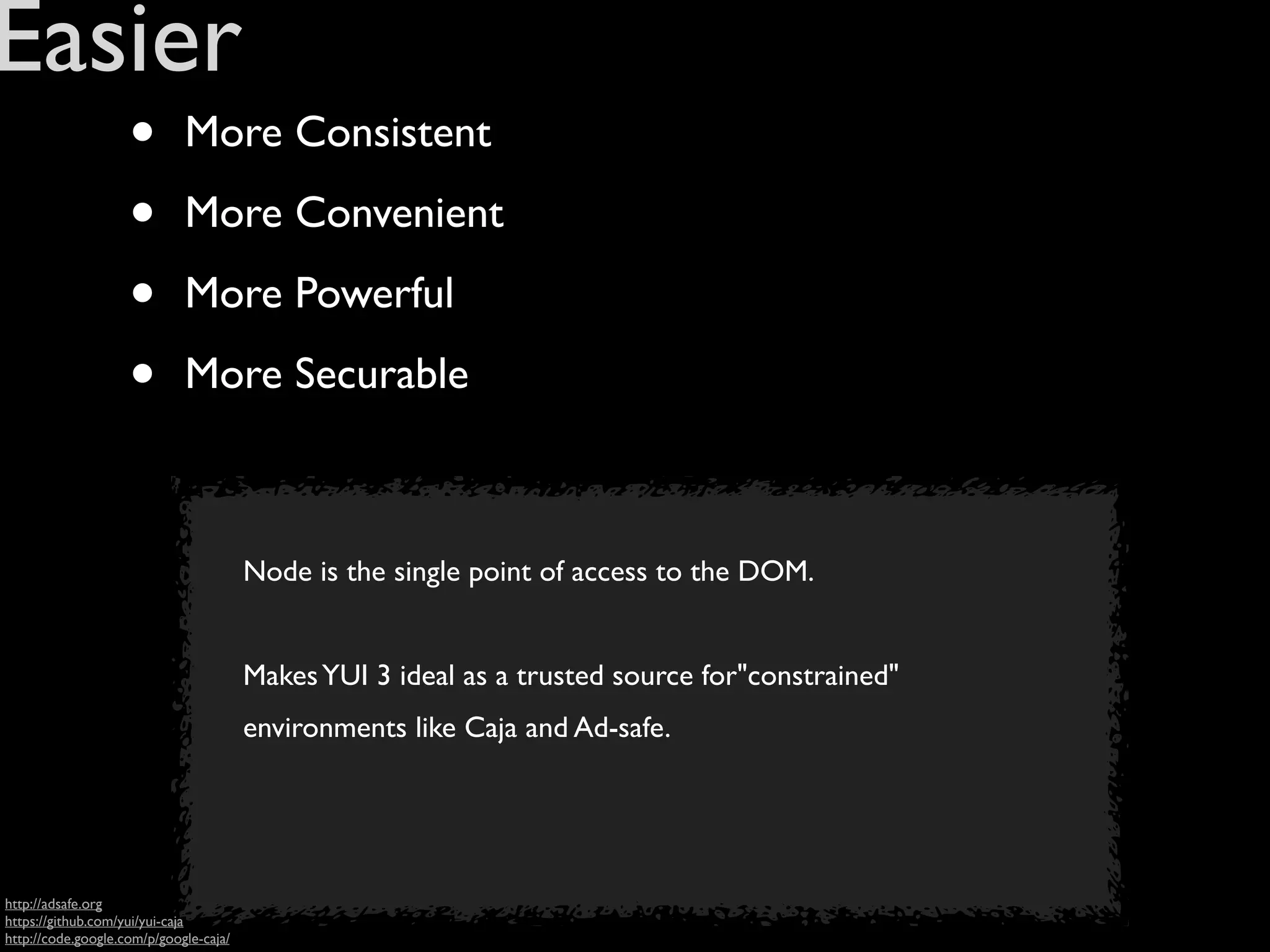 Easier
                    •        More Consistent

                    •        More Convenient

                    •        More Powerful

                    •        More Securable



                                        Node is the single point of access to the DOM.


                                        Makes YUI 3 ideal as a trusted source for"constrained"
                                        environments like Caja and Ad-safe.




http://adsafe.org
https://github.com/yui/yui-caja
http://code.google.com/p/google-caja/
 