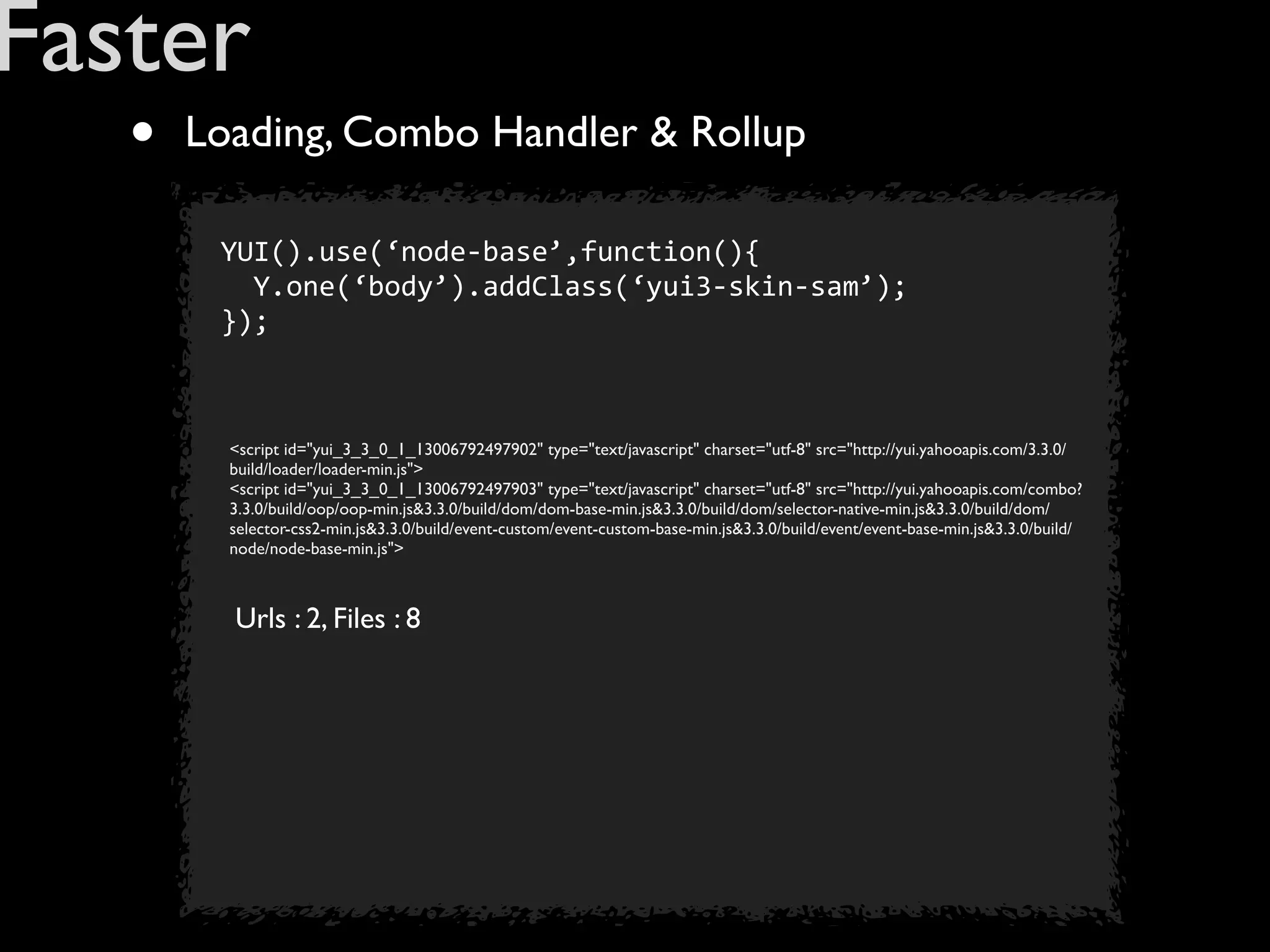 Faster
   •   Loading, Combo Handler & Rollup

        YUI().use(‘node-­‐base’,function(){
        	
  	
  Y.one(‘body’).addClass(‘yui3-­‐skin-­‐sam’);
        });



         <script id="yui_3_3_0_1_13006792497902" type="text/javascript" charset="utf-8" src="http://yui.yahooapis.com/3.3.0/
         build/loader/loader-min.js">
         <script id="yui_3_3_0_1_13006792497903" type="text/javascript" charset="utf-8" src="http://yui.yahooapis.com/combo?
         3.3.0/build/oop/oop-min.js&3.3.0/build/dom/dom-base-min.js&3.3.0/build/dom/selector-native-min.js&3.3.0/build/dom/
         selector-css2-min.js&3.3.0/build/event-custom/event-custom-base-min.js&3.3.0/build/event/event-base-min.js&3.3.0/build/
         node/node-base-min.js">



         Urls : 2, Files : 8
 
