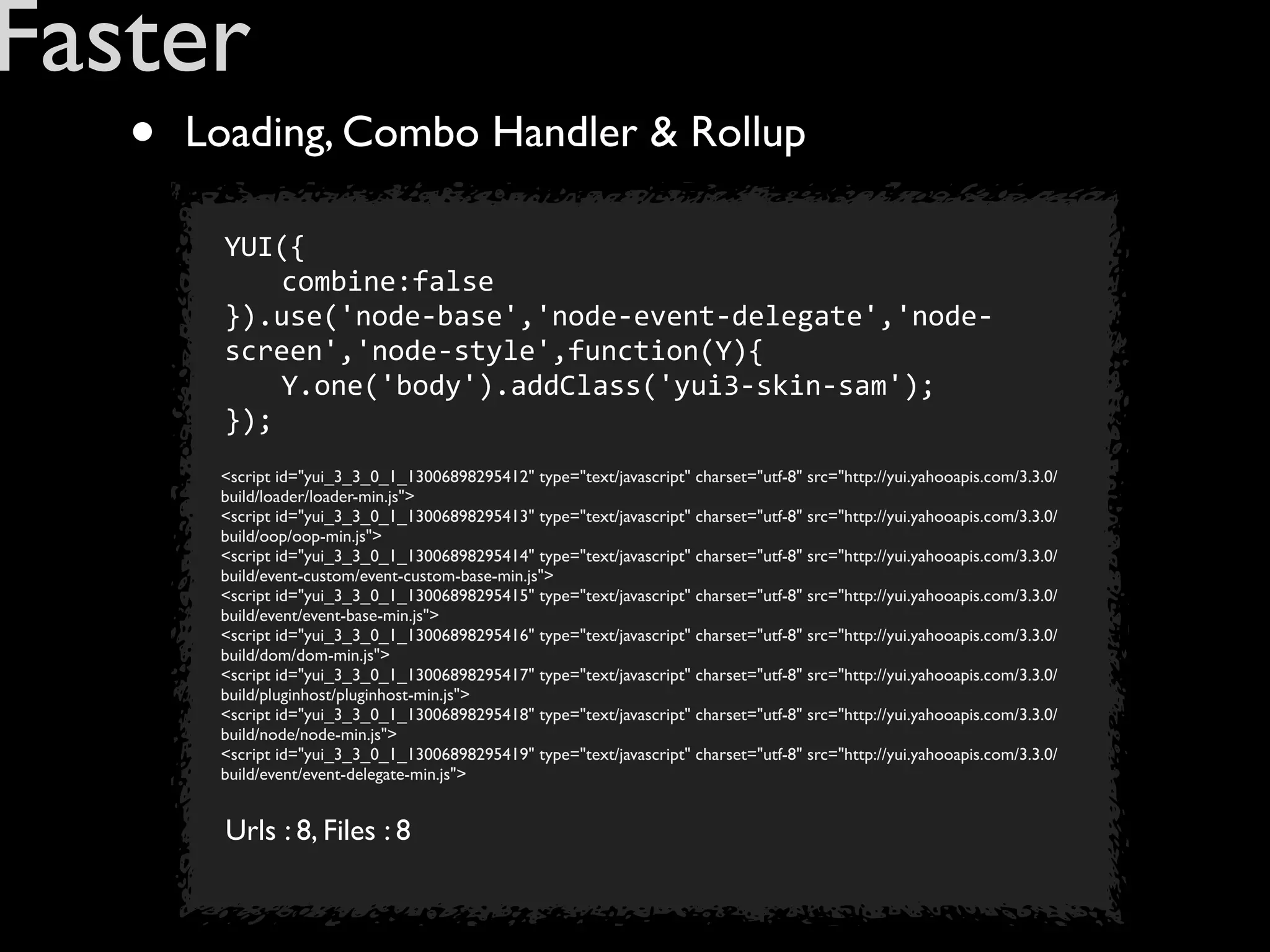 Faster
   •   Loading, Combo Handler & Rollup

        YUI({
        	
   combine:false
        }).use('node-­‐base','node-­‐event-­‐delegate','node-­‐
        screen','node-­‐style',function(Y){
        	
   Y.one('body').addClass('yui3-­‐skin-­‐sam');
        });
        <script id="yui_3_3_0_1_13006898295412" type="text/javascript" charset="utf-8" src="http://yui.yahooapis.com/3.3.0/
        build/loader/loader-min.js">
        <script id="yui_3_3_0_1_13006898295413" type="text/javascript" charset="utf-8" src="http://yui.yahooapis.com/3.3.0/
        build/oop/oop-min.js">
        <script id="yui_3_3_0_1_13006898295414" type="text/javascript" charset="utf-8" src="http://yui.yahooapis.com/3.3.0/
        build/event-custom/event-custom-base-min.js">
        <script id="yui_3_3_0_1_13006898295415" type="text/javascript" charset="utf-8" src="http://yui.yahooapis.com/3.3.0/
        build/event/event-base-min.js">
        <script id="yui_3_3_0_1_13006898295416" type="text/javascript" charset="utf-8" src="http://yui.yahooapis.com/3.3.0/
        build/dom/dom-min.js">
        <script id="yui_3_3_0_1_13006898295417" type="text/javascript" charset="utf-8" src="http://yui.yahooapis.com/3.3.0/
        build/pluginhost/pluginhost-min.js">
        <script id="yui_3_3_0_1_13006898295418" type="text/javascript" charset="utf-8" src="http://yui.yahooapis.com/3.3.0/
        build/node/node-min.js">
        <script id="yui_3_3_0_1_13006898295419" type="text/javascript" charset="utf-8" src="http://yui.yahooapis.com/3.3.0/
        build/event/event-delegate-min.js">


         Urls : 8, Files : 8
 