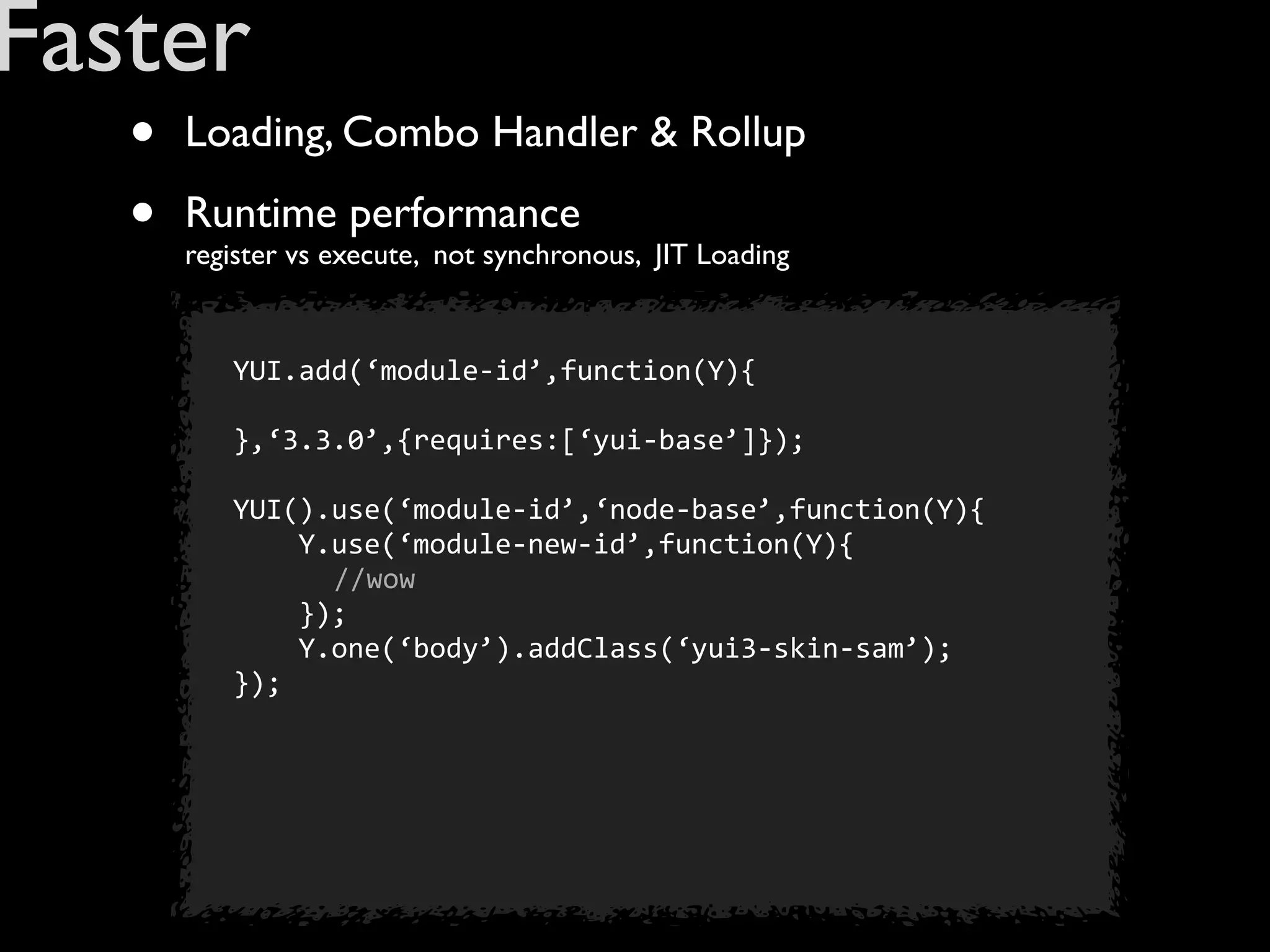 Faster
   •   Loading, Combo Handler & Rollup

   •   Runtime performance
       register vs execute, not synchronous, JIT Loading


          YUI.add(‘module-­‐id’,function(Y){

          },‘3.3.0’,{requires:[‘yui-­‐base’]});

          YUI().use(‘module-­‐id’,‘node-­‐base’,function(Y){
          	
  	
  	
  	
  Y.use(‘module-­‐new-­‐id’,function(Y){
                            //wow
          	
  	
  	
  	
  });
          	
  	
  	
  	
  Y.one(‘body’).addClass(‘yui3-­‐skin-­‐sam’);
          });
 