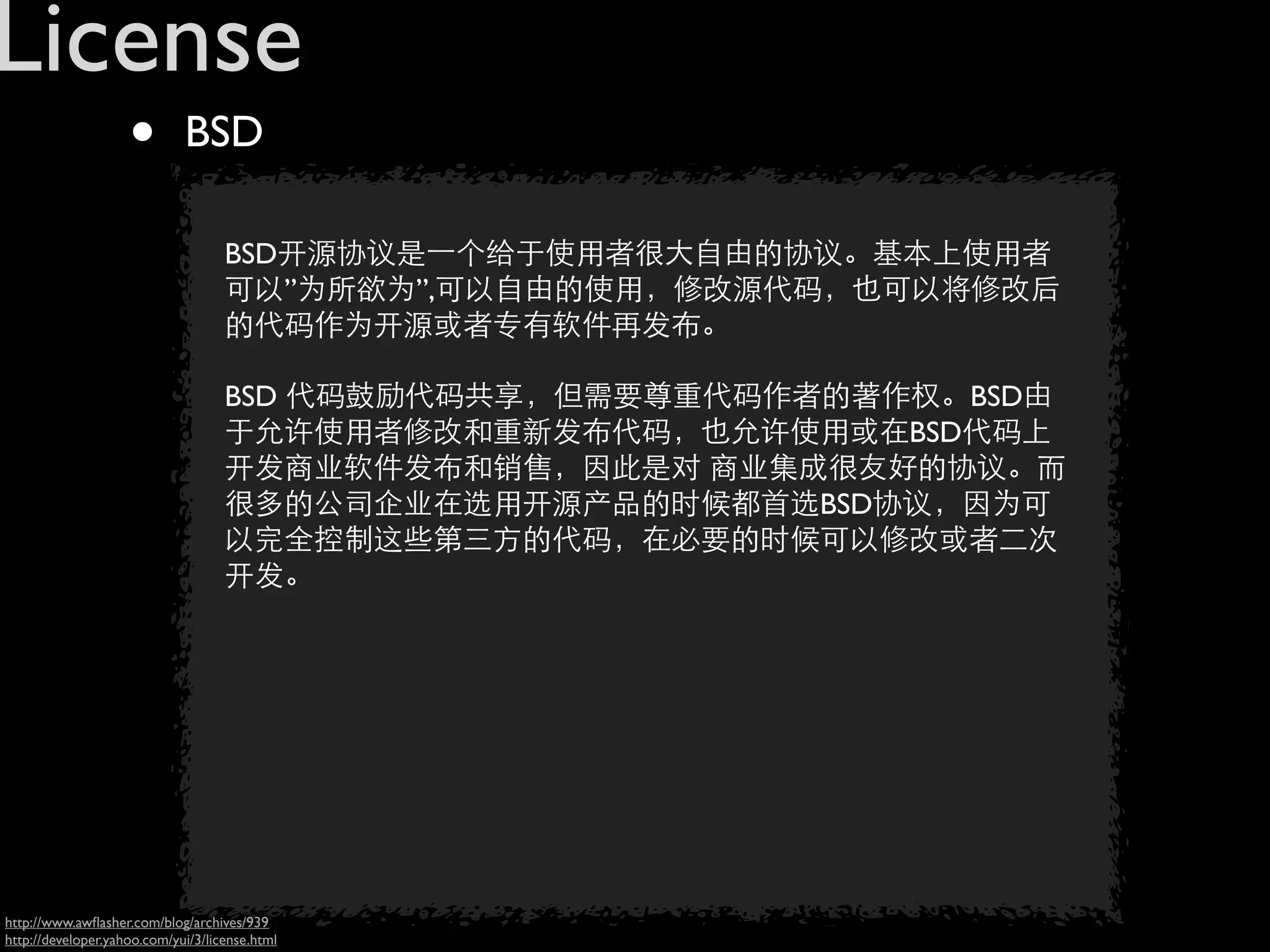 License
                    •        BSD

                                    BSD开源协议是一个给于使用者很大自由的协议。基本上使用者
                                    可以”为所欲为”,可以自由的使用，修改源代码，也可以将修改后
                                    的代码作为开源或者专有软件再发布。

                                    BSD 代码鼓励代码共享，但需要尊重代码作者的著作权。BSD由
                                    于允许使用者修改和重新发布代码，也允许使用或在BSD代码上
                                    开发商业软件发布和销售，因此是对 商业集成很友好的协议。而
                                    很多的公司企业在选用开源产品的时候都首选BSD协议，因为可
                                    以完全控制这些第三方的代码，在必要的时候可以修改或者二次
                                    开发。




http://www.awﬂasher.com/blog/archives/939
http://developer.yahoo.com/yui/3/license.html
 