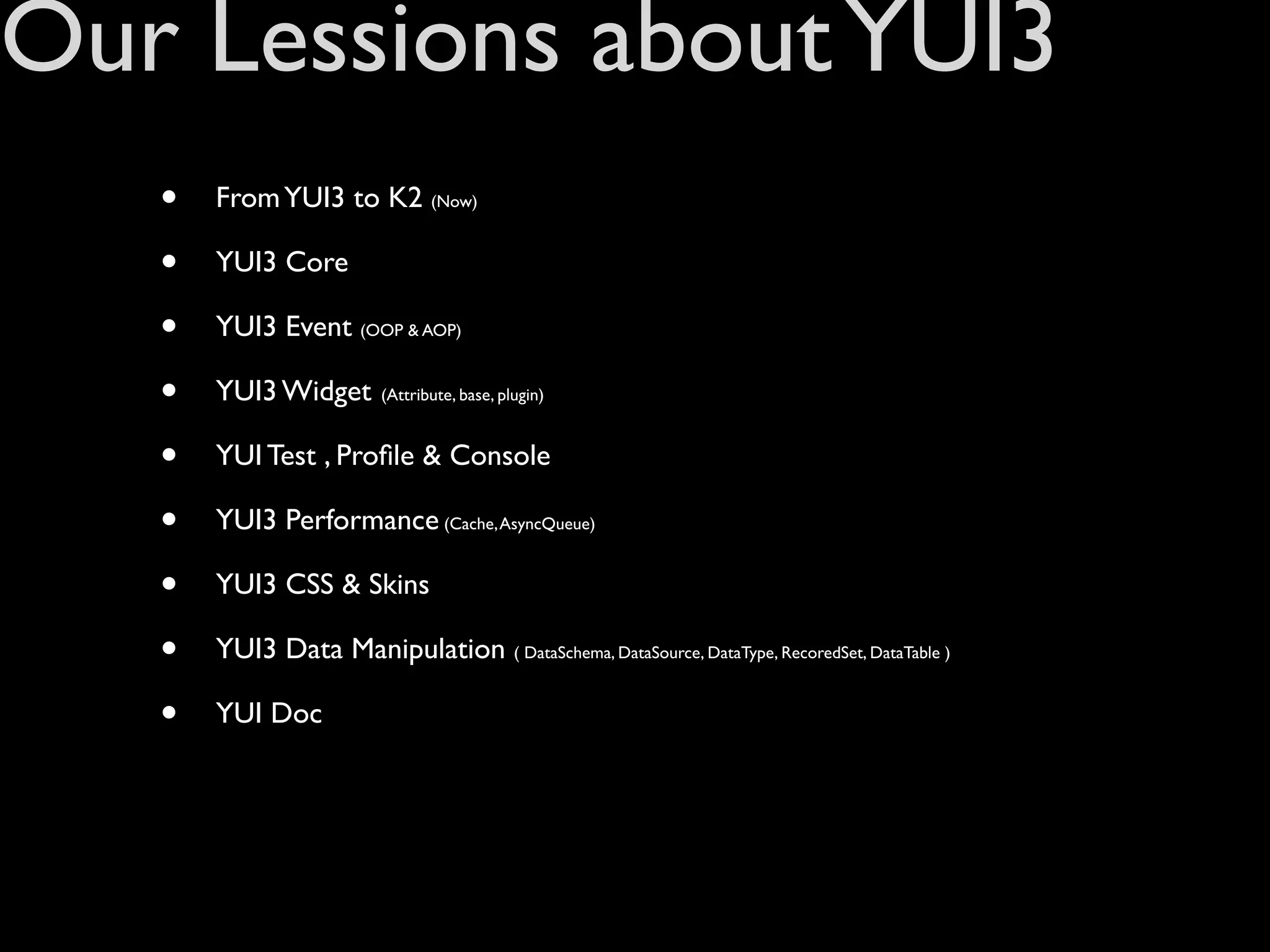 Our Lessions about YUI3
   •   From YUI3 to K2 (Now)

   •   YUI3 Core

   •   YUI3 Event (OOP & AOP)

   •   YUI3 Widget       (Attribute, base, plugin)



   •   YUI Test , Proﬁle & Console

   •   YUI3 Performance (Cache, AsyncQueue)

   •   YUI3 CSS & Skins

   •   YUI3 Data Manipulation ( DataSchema, DataSource, DataType, RecoredSet, DataTable )

   •   YUI Doc
 