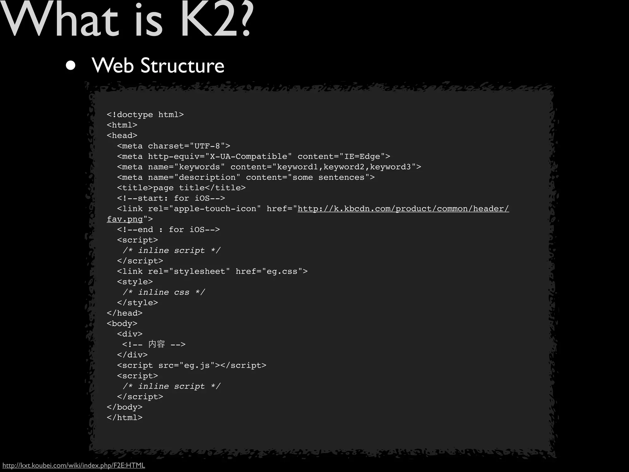 What is K2?
                   •        Web Structure

                                <!doctype html>
                                <html>
                                <head>
                                  <meta charset="UTF-8">
                                  <meta http-equiv="X-UA-Compatible" content="IE=Edge">
                                  <meta name="keywords" content="keyword1,keyword2,keyword3">
                                  <meta name="description" content="some sentences">
                                  <title>page title</title>
                                  <!--start: for iOS-->
                                  <link rel="apple-touch-icon" href="http://k.kbcdn.com/product/common/header/
                                fav.png">
                                  <!--end : for iOS-->
                                  <script>
                                   /* inline script */
                                  </script>
                                  <link rel="stylesheet" href="eg.css">
                                  <style>
                                   /* inline css */
                                  </style>
                                </head>
                                <body>
                                  <div>
                                   <!-- 内容 -->
                                  </div>
                                  <script src="eg.js"></script>
                                  <script>
                                   /* inline script */
                                  </script>
                                </body>
                                </html>




http://kxt.koubei.com/wiki/index.php/F2E:HTML
 