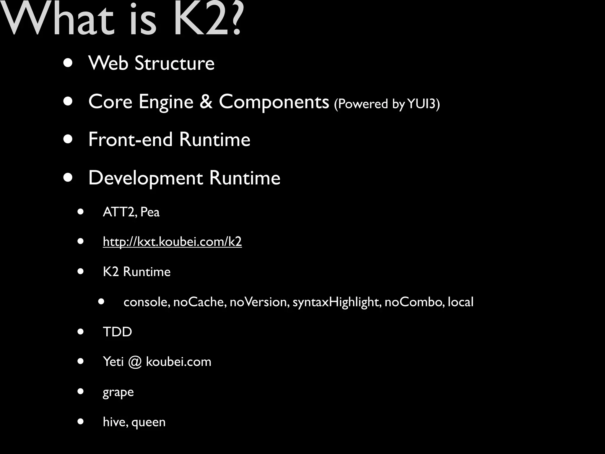 What is K2?
  •       Web Structure

  •       Core Engine & Components (Powered by YUI3)

  •       Front-end Runtime

  •       Development Runtime
      •    ATT2, Pea

      •    http://kxt.koubei.com/k2

      •    K2 Runtime

           •   console, noCache, noVersion, syntaxHighlight, noCombo, local

      •    TDD

      •    Yeti @ koubei.com

      •    grape

      •    hive, queen
 