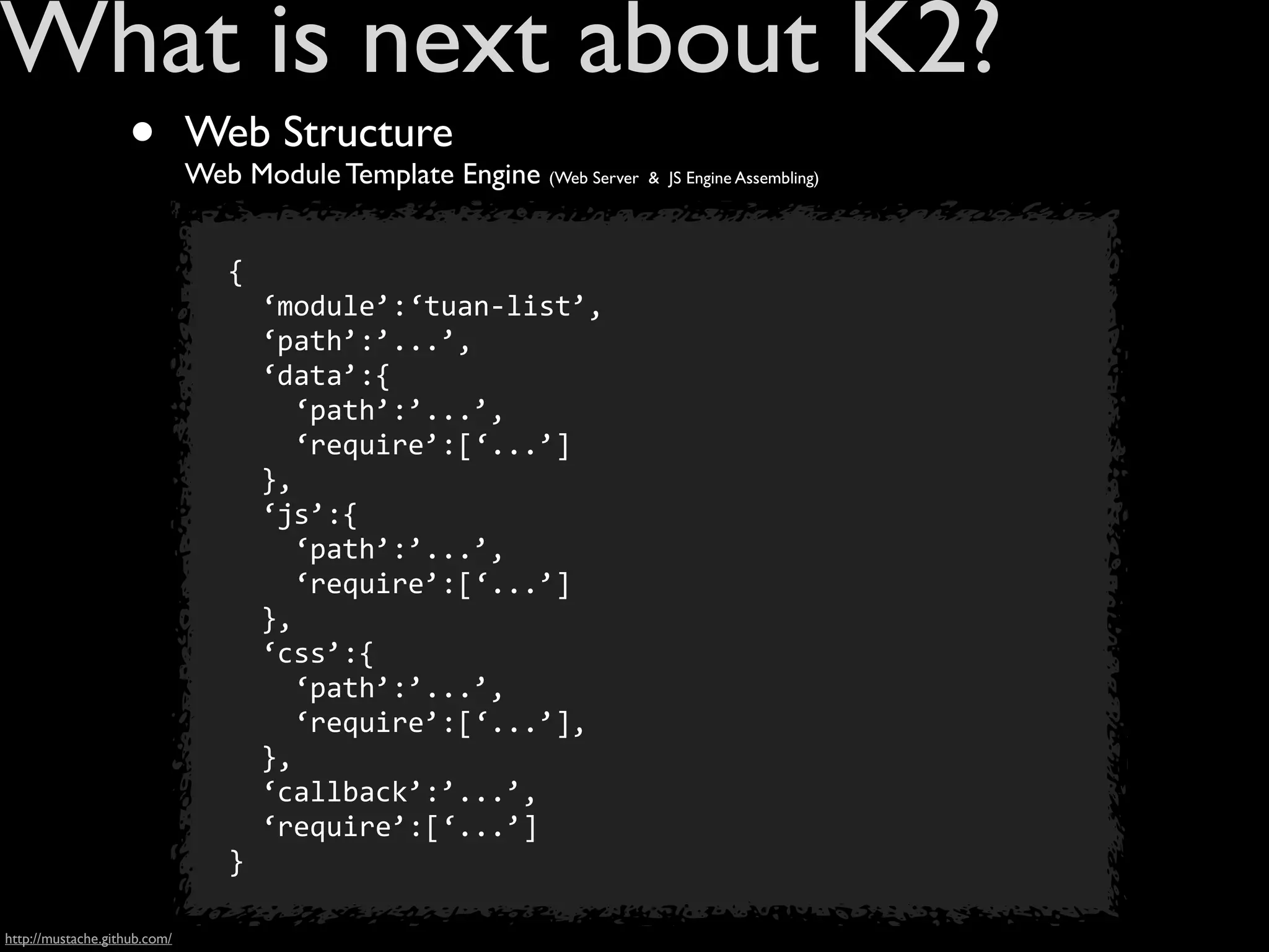What is next about K2?
                    •         Web Structure
                              Web Module Template Engine (Web Server   & JS Engine Assembling)




                                 {
                                 	
  	
  ‘module’:‘tuan-­‐list’,
                                 	
  	
  ‘path’:’...’,
                                 	
  	
  ‘data’:{
                                 	
  	
  	
  	
  ‘path’:’...’,
                                 	
  	
  	
  	
  ‘require’:[‘...’]
                                 	
  	
  },
                                 	
  	
  ‘js’:{
                                 	
  	
  	
  	
  ‘path’:’...’,
                                 	
  	
  	
  	
  ‘require’:[‘...’]
                                 	
  	
  },
                                 	
  	
  ‘css’:{
                                 	
  	
  	
  	
  ‘path’:’...’,
                                 	
  	
  	
  	
  ‘require’:[‘...’],
                                 	
  	
  },
                                 	
  	
  ‘callback’:’...’,
                                 	
  	
  ‘require’:[‘...’]
                                 }

http://mustache.github.com/
 