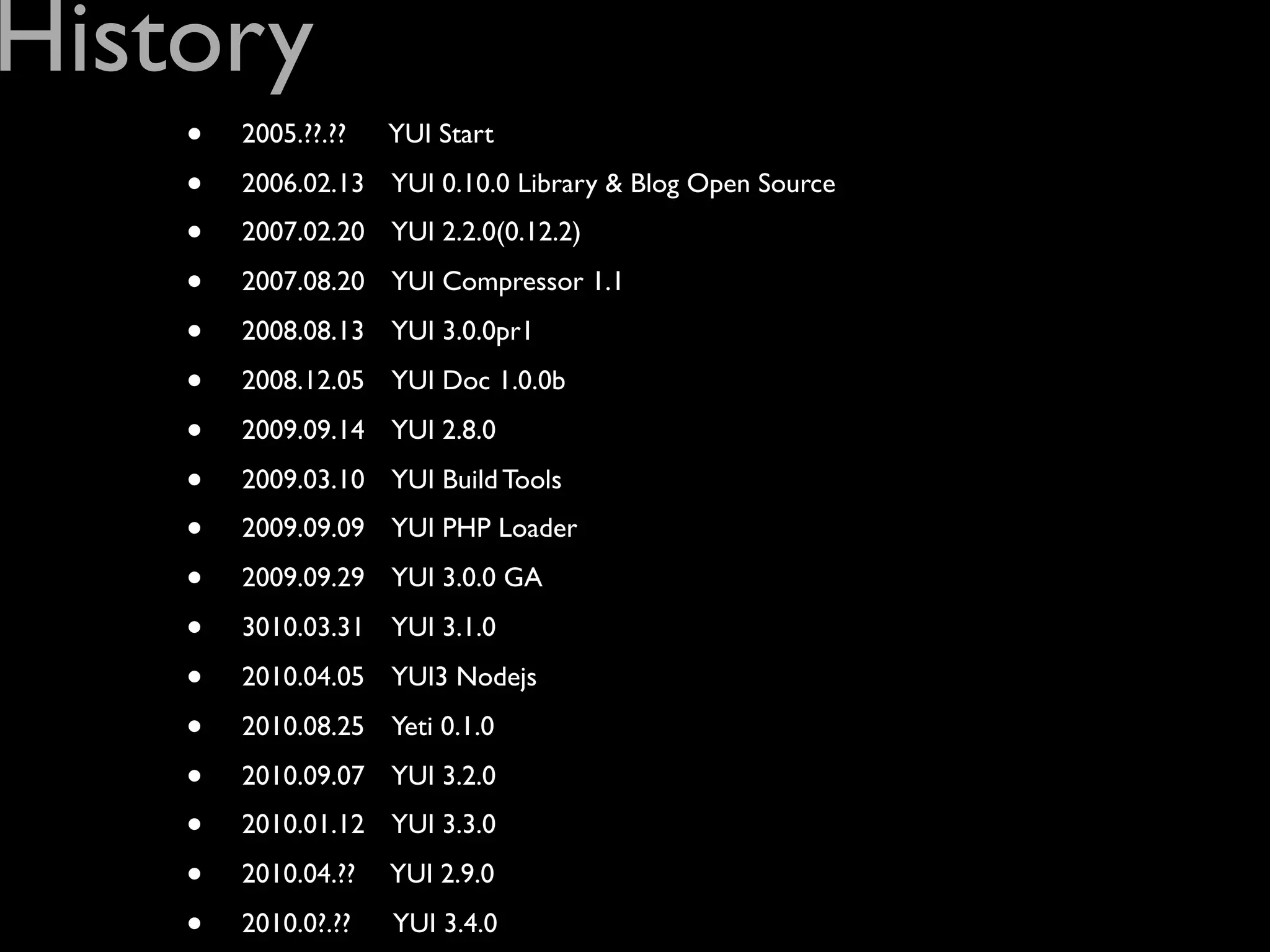 History
    •   2005.??.??   YUI Start

    •   2006.02.13 YUI 0.10.0 Library & Blog Open Source

    •   2007.02.20 YUI 2.2.0(0.12.2)

    •   2007.08.20 YUI Compressor 1.1

    •   2008.08.13 YUI 3.0.0pr1

    •   2008.12.05 YUI Doc 1.0.0b

    •   2009.09.14 YUI 2.8.0

    •   2009.03.10 YUI Build Tools

    •   2009.09.09 YUI PHP Loader

    •   2009.09.29 YUI 3.0.0 GA

    •   3010.03.31 YUI 3.1.0

    •   2010.04.05 YUI3 Nodejs

    •   2010.08.25 Yeti 0.1.0

    •   2010.09.07 YUI 3.2.0

    •   2010.01.12 YUI 3.3.0

    •   2010.04.??   YUI 2.9.0

    •   2010.0?.??   YUI 3.4.0
 