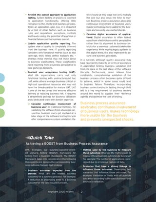 •	Rethink the overall approach to application
testing. System testing in-process is confined
to application functionality, offering little
relevance to the end-to-end business process.
When an application goes live, it is impacted
by a host of other factors such as business
rules and regulations, exceptions, controls
and frauds raising the potential of legal risk or
financial failures on the business overall.
•	Update application quality reporting. The
system view of quality is completely different
from the business view. IT quality reporting
considers only functional metrics such as test
coverage, tests failed, defect leakages etc. –
whereas these metrics may not make sense
to business stakeholders. These stakeholders
need reporting from a business perspective to
take go/no-go decisions.
•	Reorient user acceptance testing (UAT).
Most QA organizations carry out only
functional testing with unstructured/ad hoc
UAT, while others leverage business-critical or
high-cost operational resources who may not
have the time/expertise for mature UAT. UAT
is one of the key areas that ensures effective
delivery at reducing business risk. It requires
a streamlined process for business validation
and a dedicated team with domain expertise.
>> 	Consider continuous involvement of
business user: In traditional methods, for
validating the software from a business per-
spective, business users get involved at a
later stage of the software testing lifecycle
after comprehensive system validation. De-
fects found at this stage not only multiply
the cost but also delay the time to mar-
ket. Business process assurance advocates
continuous involvement of business users,
makes technology more usable for the busi-
ness and prevents unexpected shocks.
>> 	Examine digital assurance of applica-
tions: Digital assurance is often looked
upon from a technology-centric perspective
rather than its alignment to business-cen-
tricity for a seamless customer/stakeholder
experience. While moving legacy systems to
the digital world, it is also imperative to as-
sure core business processes.
In a nutshell, although quality assurance may
have reached its maturity in terms of excellence
in application testing, business validation still
finds its place in the last stage of the software
lifecycle. Furthermore, given release time
constraints, comprehensive validation of the
business process often becomes quite difficult
to achieve, which in some cases could lead
to business failure. Therefore, incorporating
business understanding in testing through shift
left is a key requirement of business leaders
around the world to support their resilience
agenda and optimize the cost of testing.
Quick Take
BPA leverages our business-outcome-orient-
ed scenario testing (BOOST) framework for
testing from a business standpoint. The BOOST
framework takes into consideration the following
three points and designs the corresponding busi-
ness-outcome-focused test strategy.
•	Business outcomes expected from the
process: What are the related business
outcomes for a business process? For example:
A reduction in processing error is a business
outcome for the card issuance process.
•	Metrics used by the business to measure
these outcomes: What are the metrics used to
measure those business outcomes by business?
For example: The number of applications repro-
cessed due to erroneous capture of data.
•	Scenarios that have a strong linkage to
influence those outcomes: Developing test
scenarios that influence those outcomes. For
example: Validation of fields with all possible
data entry according to the data dictionary and
boundary validation.
Achieving a BOOST from Business Process Assurance
2cognizant 20-20 insights
Business process assurance
advocates continuous involvement
of business users, makes technology
more usable for the business
and prevents unexpected shocks.
 