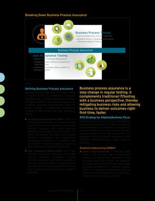 Defining Business Process Assurance
Business process assurance is a step change
in regular testing. It complements traditional
IT/testing with a business perspective, thereby
mitigating business risks and allowing business
to deliver outcomes right-first-time, faster. As
Figure 1 shows, it involves two components:
business process testing and user acceptance
testing.
•	Business process testing (BPT): BPT is a
complete transformation of system testing to
augment the current approach to real-time
business scenarios and inspire business
thinking at the deepest level of testing. It is
driven by business processes and reusable
business components by triangulating
business/test analytics + intelligent test
automation + business-aligned testing for a
faster and more cost-effective outcome.
•	User acceptance testing (UAT): UAT is the
validation of business processes, holistically
covering regulatory compliance, process
controls, exceptions and fraud scenarios. It
leverages the knowledge of industry experts
for customer journey validations from an end
user’s perspective and certifies its readiness
to go live.
BPAStrategyforAligningBusiness Focus
Business process assurance can help enhance
existing testing practices. It takes into account
the simultaneous requirement of accelerated
business resilience and reduced cost of business
change through smarter QA approaches. Our
Cognizant Mature Business Acceptance Test
(COMBAT) model (see Figure 2 , next page) can
help here.
Elements Underpinning COMBAT
•	Asset industrialization: A reusable asset
library and the best QA practices and
products for end-to-end validation of the
business process are critical. This approach
leverages the 60:20:20 rule that states 60%
of assets are generic for industry, another
20% is for regional customization and the
remaining 20% is specific to individual orga-
nization business rules/procedures.
cognizant 20-20 insights 3
Figure 1
Breaking Down Business Process Assurance
Business Process Testing
• End-to-End Business Process Validation
• Analytics Driven + Intelligent Automation
+ Business-Aligned Testing
User Acceptance Testing
• Address Zero Tolerance Regulations
• Validate Process Controls, Exceptions &
Fraud Scenarios
• Teams of Ex-business Users, Auditors &
Business Analysts
Business Process Assurance
Business process assurance is a
step change in regular testing. It
complements traditional IT/testing
with a business perspective, thereby
mitigating business risks and allowing
business to deliver outcomes right-
first-time, faster.  
 