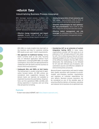 BPA SMEs to create insights that shed light on
the business and help to customize existing
BPA assets as per users’ client’s requirements.
•	Silo approach to traditional testing: Testing
teams currently work as silo units, focusing
only on individual application without much
collaboration. Leveraging BPA SMEs can enable
convergence, since many are well-positioned to
collaborate with QA teams and the business to
ensure end-to-end assurance.
•	Inadequate BAs and SMEs on test teams:
The testing team is usually comprised of appli-
cation focused testers. All BPA actions are
considered mere suggestions because the
domain teams are typically not available to
implement business-focused testing. Organiza-
tions can hire operational SMEs and BAs with
strong experience in business and can bring
that perspective to testing.
•	Considering UAT as an extension of system
integration testing (SIT): In many cases,
organizations consider UAT the same as or an
extension of SIT, stringing along SIT test cases
for UAT. This is either because they do not have
adequate budgets for UAT or they are not aware
of the difference between the two. BPA clearly
demarcates the methodology to be followed
for SIT and UAT. Efficient use of analytics and
automation assures cost-effective validation of
end-to-end business processes.
Moving forward, organizations will need to realign
their quality assurance with business to accom-
modate ever-changing business requirements
and capitalize on customer expectations for
zero defects. Business process assurance can
be considered as one of the possible ways of
ensuring effective delivery of business outcomes
and reduced risk to business at an optimized cost.
Footnote
1	 To learn more about ADPART, visit https://adpart.cognizant.com/.
Quick Take
BPA leverages several process modelers and
test design tools such as our ADPART tool
1
that
provides a unique platform to build business
models and create seamless usability for require-
ment management and test scenario generation.
Based on our engagements with multiple clients,
ADPART delivered the following benefits:
•	Effective change management and impact
analysis: Roughly 40% to 50% of effort
reduction during change request management
phase.
•	Automated generation of test scenarios and
test cases: Approximately 30% to 50% of
effort reduction during test design phase.
•	Scientific methodologies for test optimiza-
tion and prioritization: About 20% to 30%
effort reduction during test execution phase.
•	Effective defect management and risk
coverage: An estimated 10% to 15% of effort
reduction during defect management phase.
Industrializing Business Process Assurance
cognizant 20-20 insights 5
 