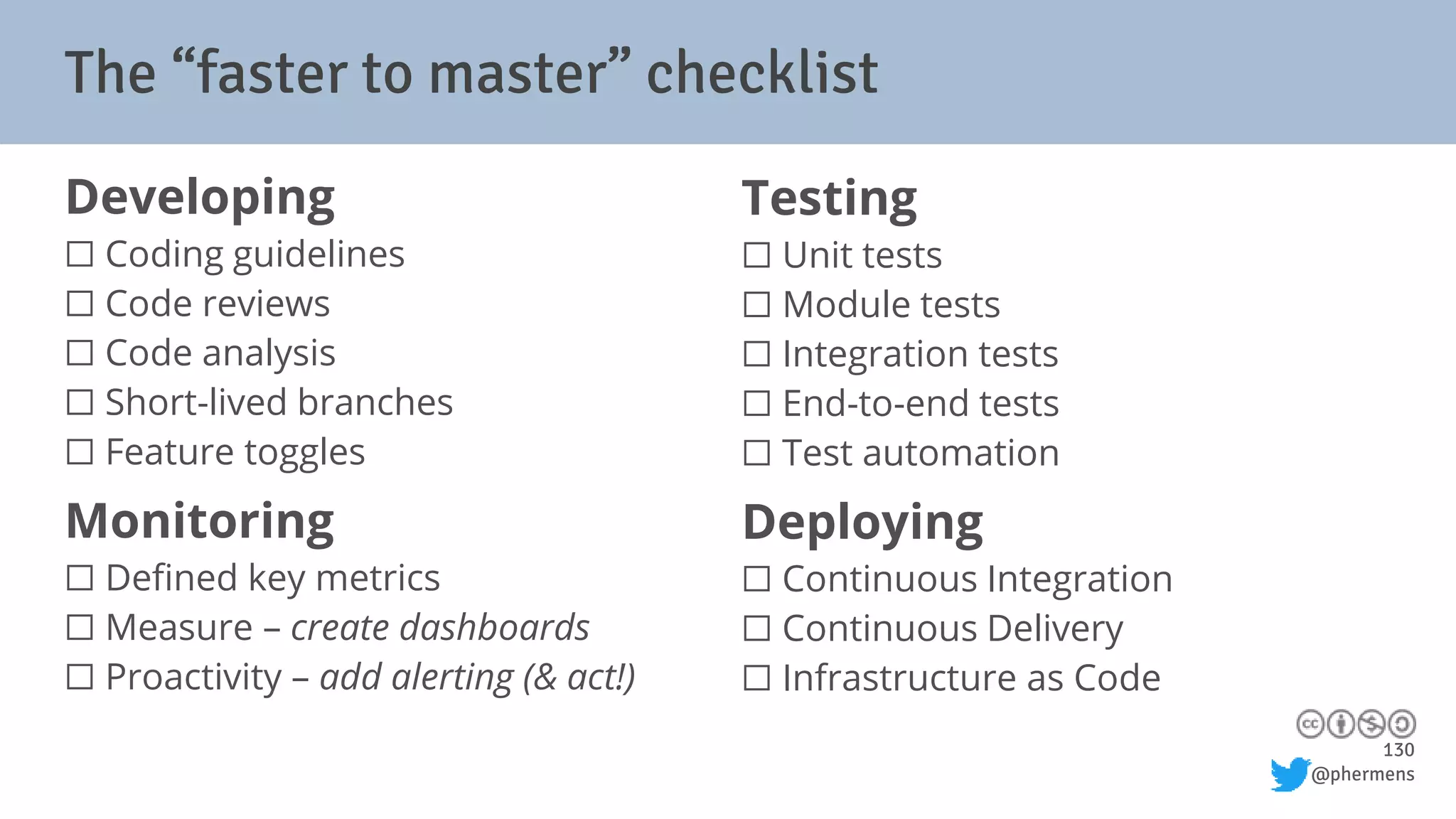 130
@phermens
The “faster to master” checklist
Developing
⬜ Coding guidelines
⬜ Code reviews
⬜ Code analysis
⬜ Short-lived branches
⬜ Feature toggles
Monitoring
⬜ Defined key metrics
⬜ Measure – create dashboards
⬜ Proactivity – add alerting (& act!)
Testing
⬜ Unit tests
⬜ Module tests
⬜ Integration tests
⬜ End-to-end tests
⬜ Test automation
Deploying
⬜ Continuous Integration
⬜ Continuous Delivery
⬜ Infrastructure as Code
 