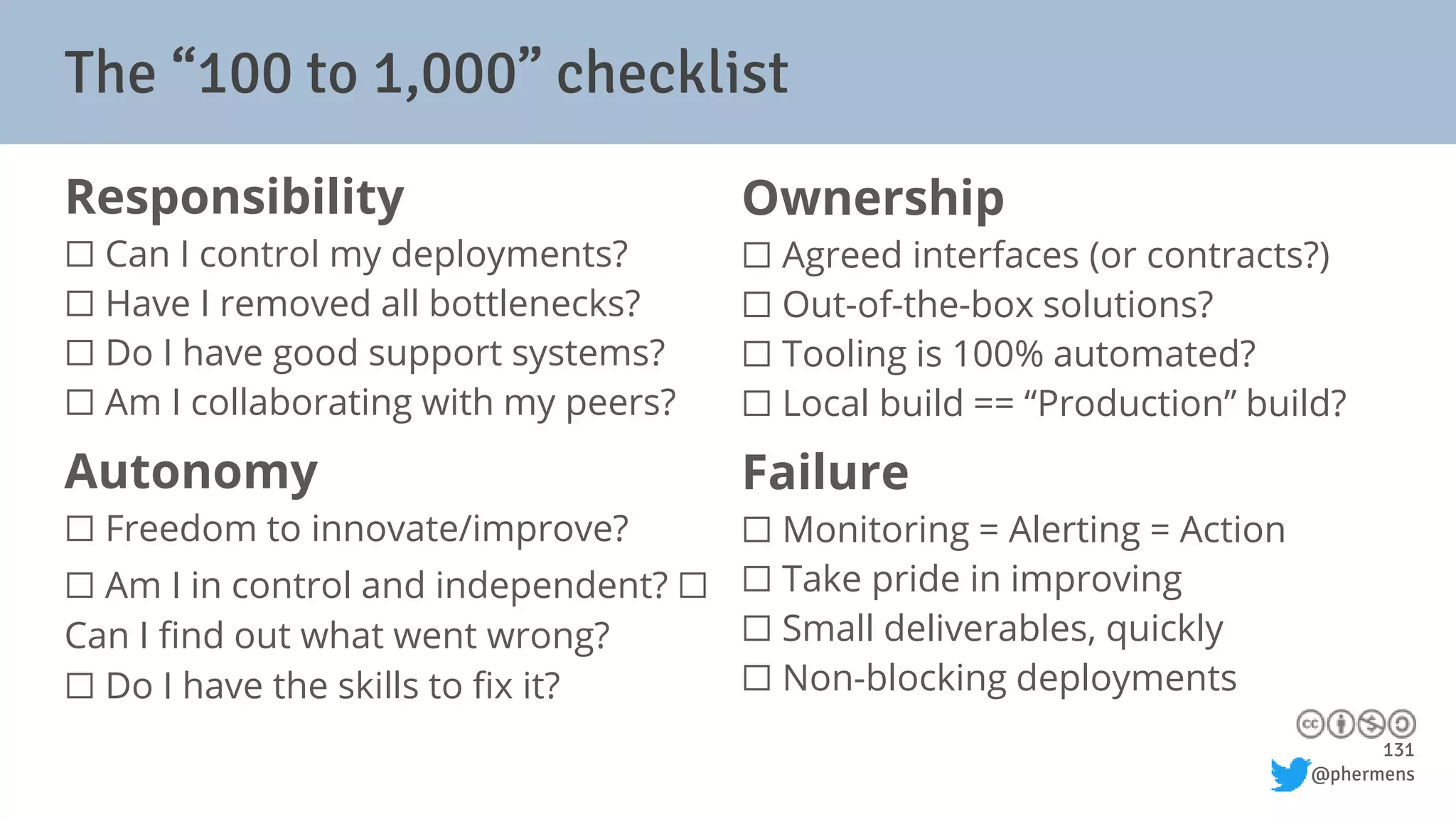 131
@phermens
The “100 to 1,000” checklist
Responsibility
⬜ Can I control my deployments?
⬜ Have I removed all bottlenecks?
⬜ Do I have good support systems?
⬜ Am I collaborating with my peers?
Autonomy
⬜ Freedom to innovate/improve?
⬜ Am I in control and independent? ⬜
Can I find out what went wrong?
⬜ Do I have the skills to fix it?
Ownership
⬜ Agreed interfaces (or contracts?)
⬜ Out-of-the-box solutions?
⬜ Tooling is 100% automated?
⬜ Local build == “Production” build?
Failure
⬜ Monitoring = Alerting = Action
⬜ Take pride in improving
⬜ Small deliverables, quickly
⬜ Non-blocking deployments
 
