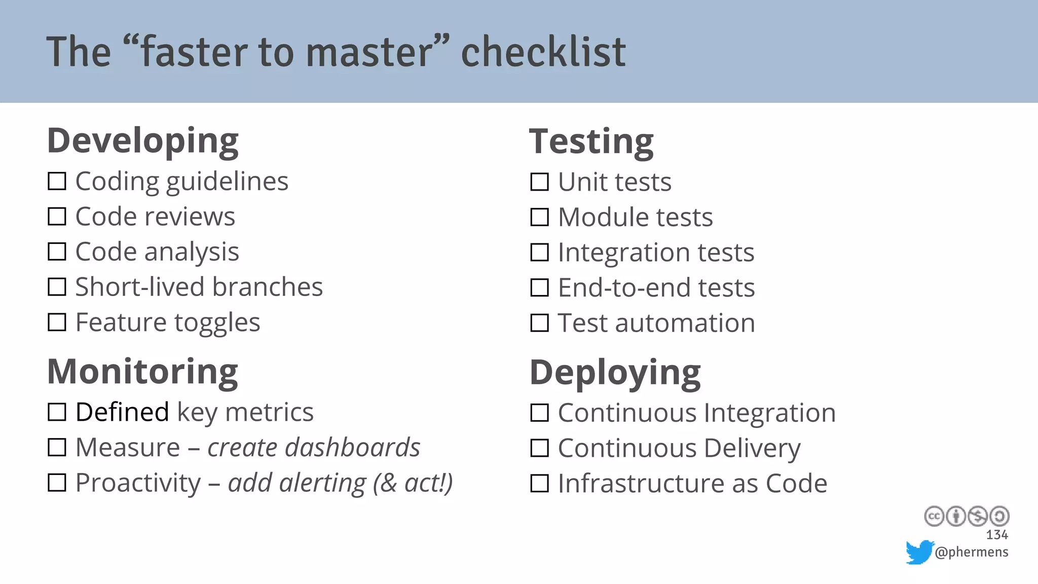 134
@phermens
The “faster to master” checklist
Developing
⬜ Coding guidelines
⬜ Code reviews
⬜ Code analysis
⬜ Short-lived branches
⬜ Feature toggles
Monitoring
⬜ Defined key metrics
⬜ Measure – create dashboards
⬜ Proactivity – add alerting (& act!)
Testing
⬜ Unit tests
⬜ Module tests
⬜ Integration tests
⬜ End-to-end tests
⬜ Test automation
Deploying
⬜ Continuous Integration
⬜ Continuous Delivery
⬜ Infrastructure as Code
 