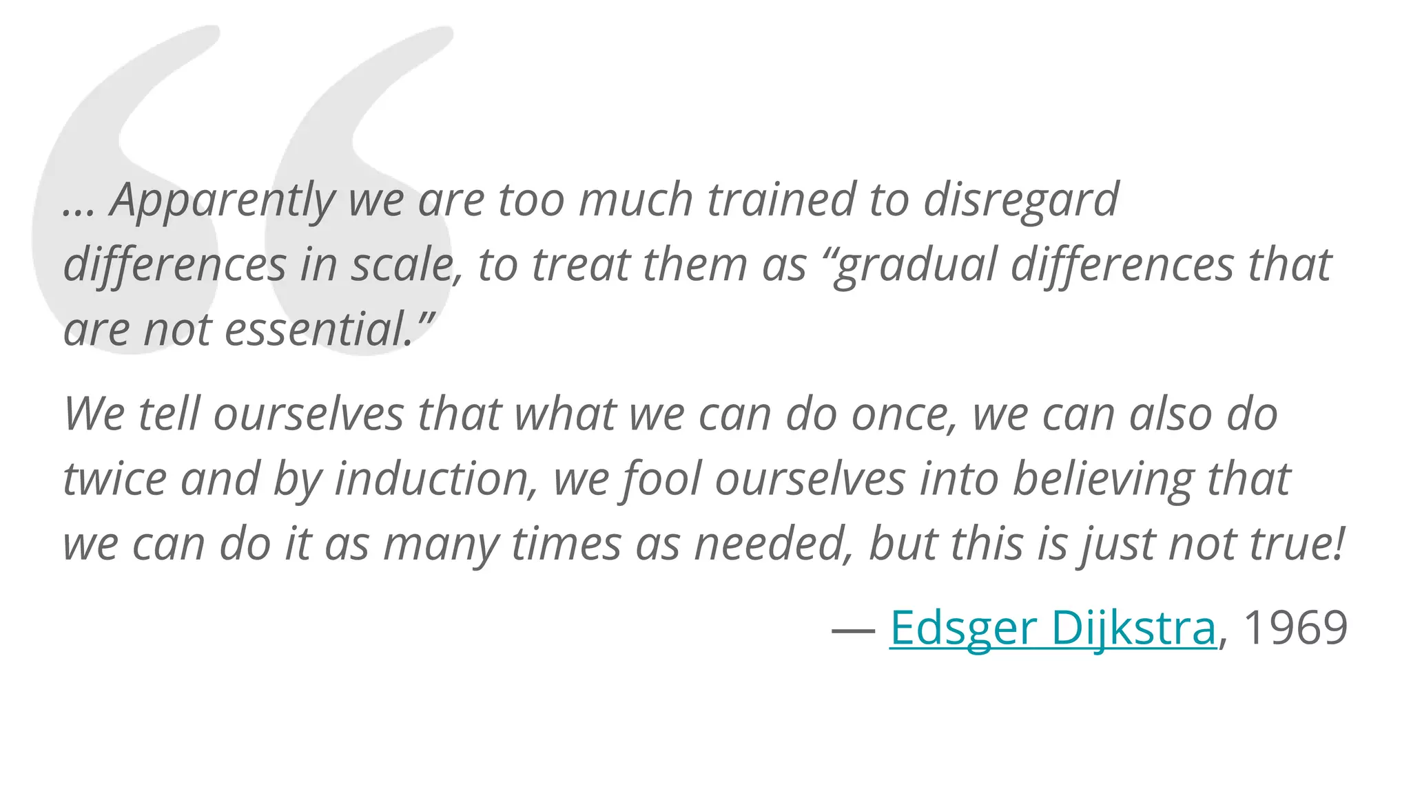 … Apparently we are too much trained to disregard
differences in scale, to treat them as “gradual differences that
are not essential.”
We tell ourselves that what we can do once, we can also do
twice and by induction, we fool ourselves into believing that
we can do it as many times as needed, but this is just not true!
— Edsger Dijkstra, 1969
 