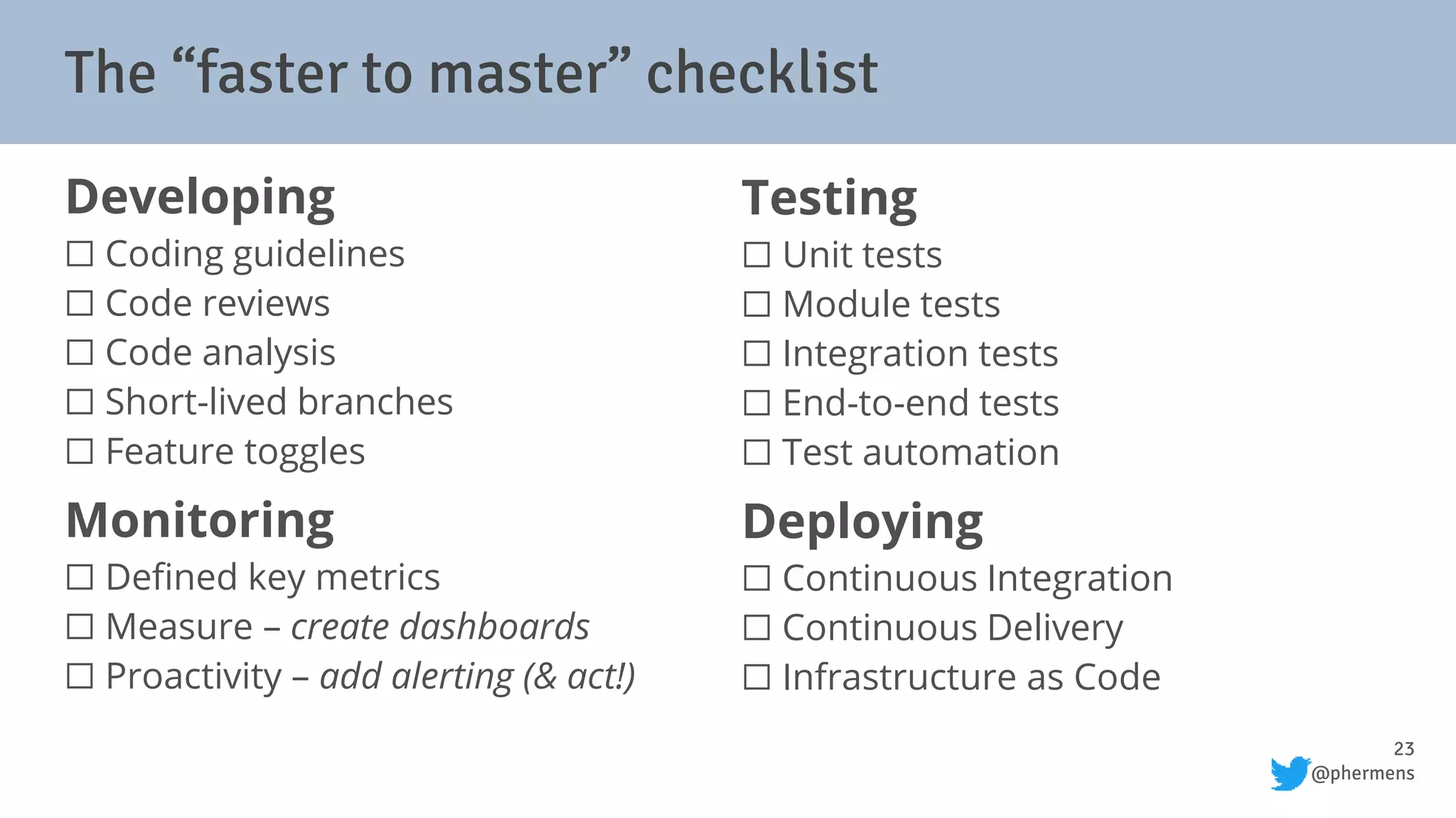 23
@phermens
The “faster to master” checklist
Developing
⬜ Coding guidelines
⬜ Code reviews
⬜ Code analysis
⬜ Short-lived branches
⬜ Feature toggles
Monitoring
⬜ Defined key metrics
⬜ Measure – create dashboards
⬜ Proactivity – add alerting (& act!)
Testing
⬜ Unit tests
⬜ Module tests
⬜ Integration tests
⬜ End-to-end tests
⬜ Test automation
Deploying
⬜ Continuous Integration
⬜ Continuous Delivery
⬜ Infrastructure as Code
 