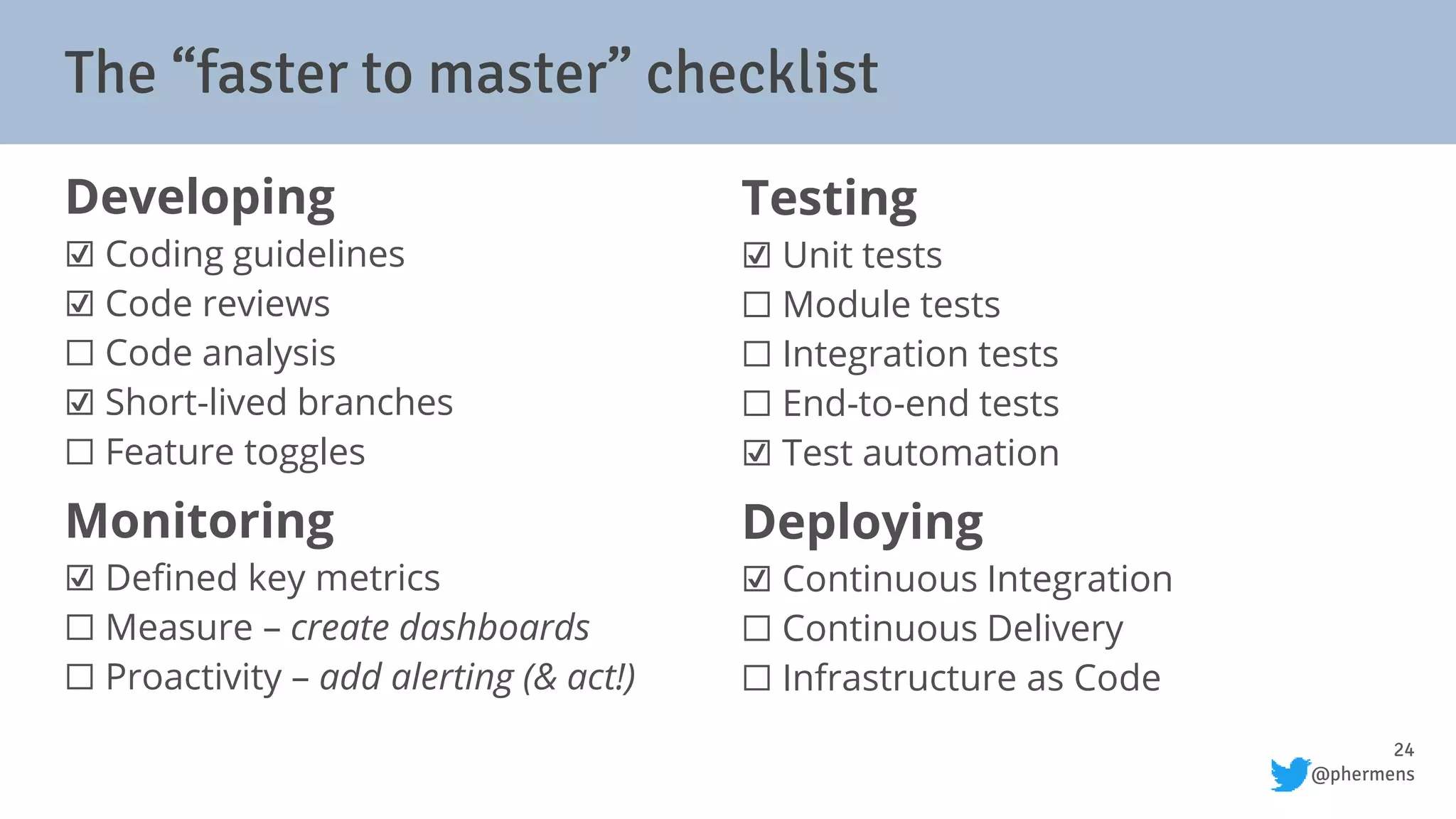 24
@phermens
Developing
☑ Coding guidelines
☑ Code reviews
⬜ Code analysis
☑ Short-lived branches
⬜ Feature toggles
Monitoring
☑ Defined key metrics
⬜ Measure – create dashboards
⬜ Proactivity – add alerting (& act!)
Testing
☑ Unit tests
⬜ Module tests
⬜ Integration tests
⬜ End-to-end tests
☑ Test automation
Deploying
☑ Continuous Integration
⬜ Continuous Delivery
⬜ Infrastructure as Code
The “faster to master” checklist
 