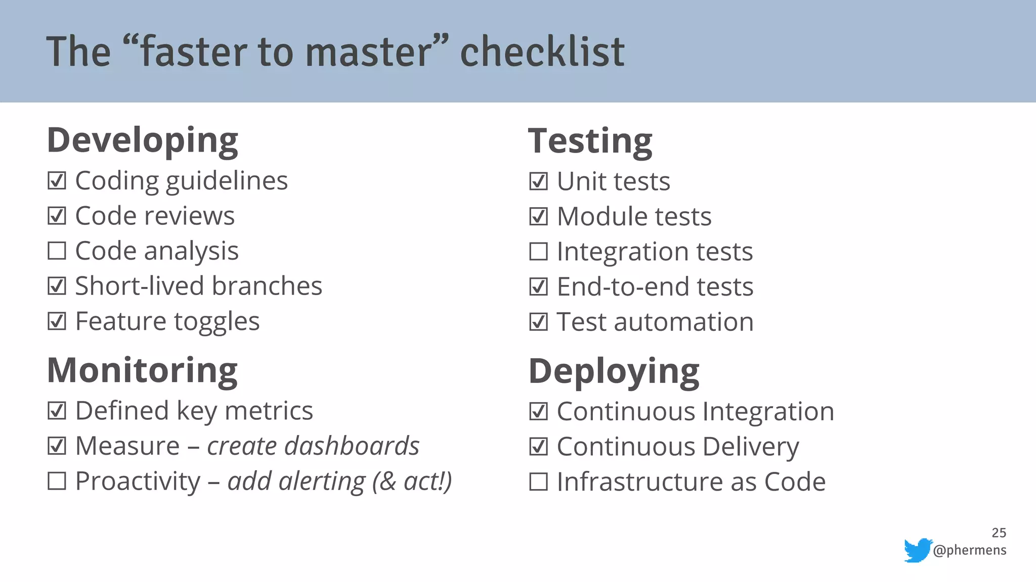25
@phermens
Developing
☑ Coding guidelines
☑ Code reviews
⬜ Code analysis
☑ Short-lived branches
☑ Feature toggles
Monitoring
☑ Defined key metrics
☑ Measure – create dashboards
⬜ Proactivity – add alerting (& act!)
Testing
☑ Unit tests
☑ Module tests
⬜ Integration tests
☑ End-to-end tests
☑ Test automation
Deploying
☑ Continuous Integration
☑ Continuous Delivery
⬜ Infrastructure as Code
The “faster to master” checklist
 