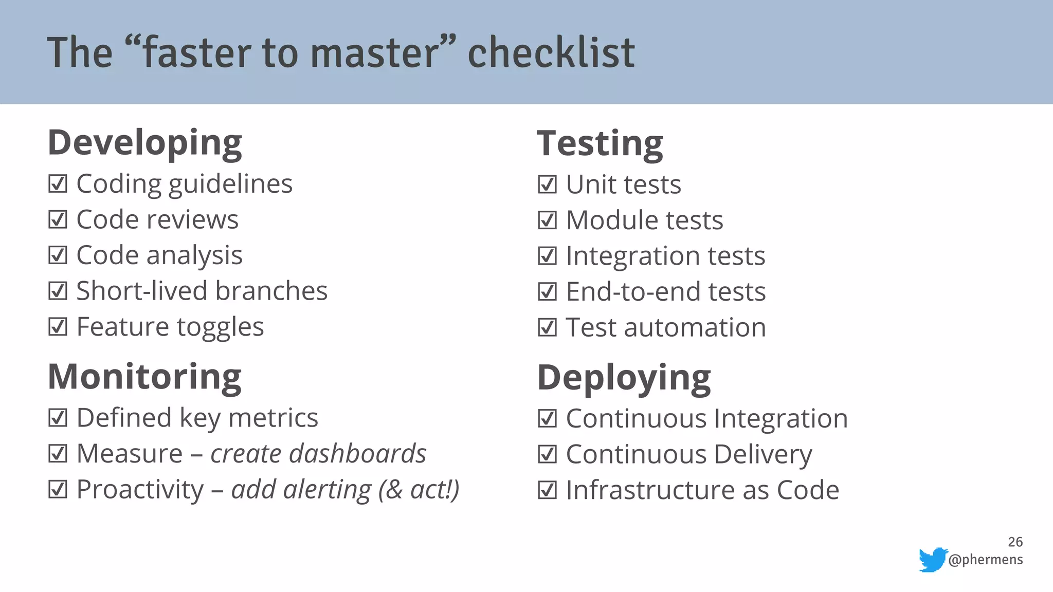 26
@phermens
Developing
☑ Coding guidelines
☑ Code reviews
☑ Code analysis
☑ Short-lived branches
☑ Feature toggles
Monitoring
☑ Defined key metrics
☑ Measure – create dashboards
☑ Proactivity – add alerting (& act!)
Testing
☑ Unit tests
☑ Module tests
☑ Integration tests
☑ End-to-end tests
☑ Test automation
Deploying
☑ Continuous Integration
☑ Continuous Delivery
☑ Infrastructure as Code
The “faster to master” checklist
 