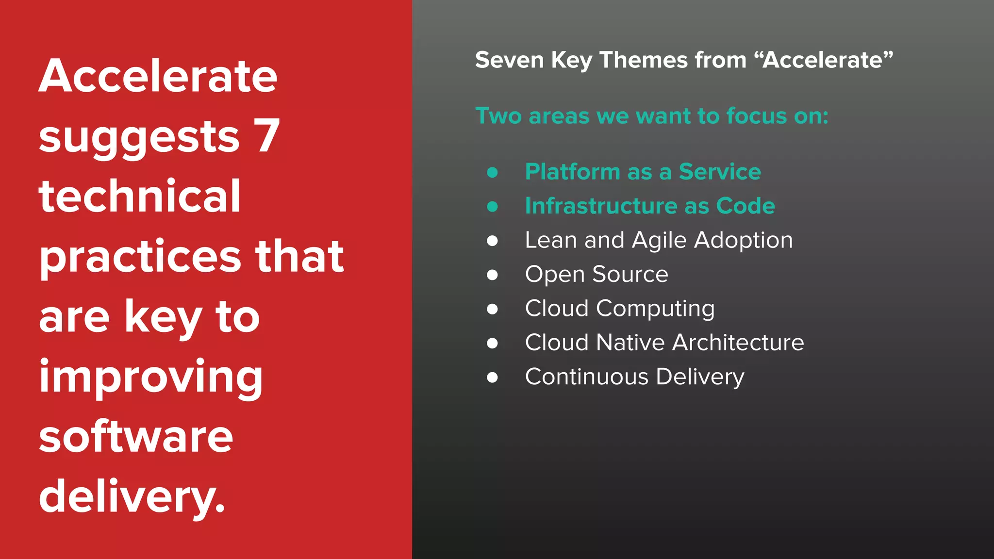 Accelerate
suggests 7
technical
practices that
are key to
improving
software
delivery.
Seven Key Themes from “Accelerate”
Two areas we want to focus on:
● Platform as a Service
● Infrastructure as Code
● Lean and Agile Adoption
● Open Source
● Cloud Computing
● Cloud Native Architecture
● Continuous Delivery
 