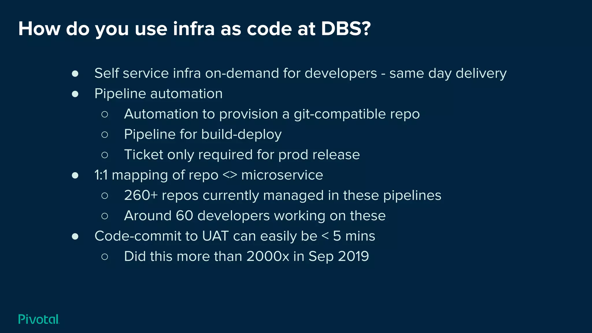 How do you use infra as code at DBS?
● Self service infra on-demand for developers - same day delivery
● Pipeline automation
○ Automation to provision a git-compatible repo
○ Pipeline for build-deploy
○ Ticket only required for prod release
● 1:1 mapping of repo <> microservice
○ 260+ repos currently managed in these pipelines
○ Around 60 developers working on these
● Code-commit to UAT can easily be < 5 mins
○ Did this more than 2000x in Sep 2019
 