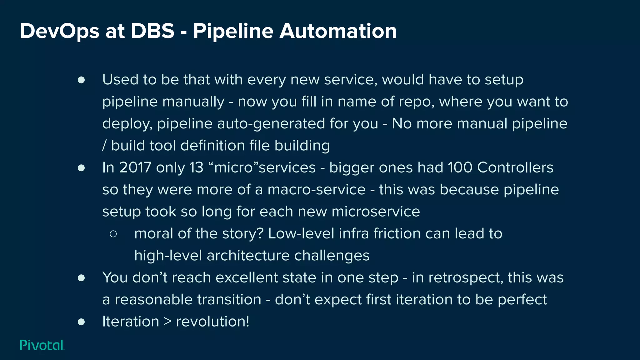 DevOps at DBS - Pipeline Automation
● Used to be that with every new service, would have to setup
pipeline manually - now you ﬁll in name of repo, where you want to
deploy, pipeline auto-generated for you - No more manual pipeline
/ build tool deﬁnition ﬁle building
● In 2017 only 13 “micro”services - bigger ones had 100 Controllers
so they were more of a macro-service - this was because pipeline
setup took so long for each new microservice
○ moral of the story? Low-level infra friction can lead to
high-level architecture challenges
● You don’t reach excellent state in one step - in retrospect, this was
a reasonable transition - don’t expect ﬁrst iteration to be perfect
● Iteration > revolution!
 